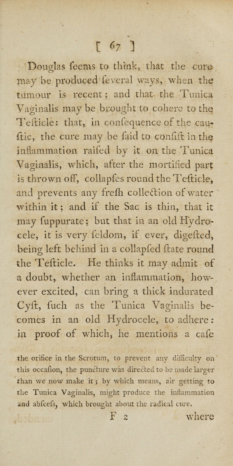 Douglas feems to think, that the cure may be produced feveral ways, when the tumour is recent; and that the Tunica Vaginalis may be brought to cohere to the Tefticle: that, in confequence of the can- ftic, the cure may be laid to confift in the inflammation raifed by it on the Tunica Vaginalis, which, after the mortified part is thrown off, collapfes round the Tefticle, and prevents any frefh collection of water within it; and if the Sac is thin, that it may fuppurate; but that in an old Hydro- cele, it is very feldom, if ever, digefted, being left behind in a collapfed ftate round the Tefticle. He thinks it may admit of a doubt, whether an inflammation, how¬ ever excited, can bring a thick indurated Cyft, fuch as the Tunica Vaginalis be¬ comes in an old Hydrocele, to adhere: in proof of which, he mentions a cafe the orifice in the Scrotum, to prevent any difficulty on this occafion, the puncture was directed to be made larger than we now make it; by which means, air getting to the Tunica Vaginalis, might produce the inflammation and abfcefs, which brought about the radical cure. F 2 where