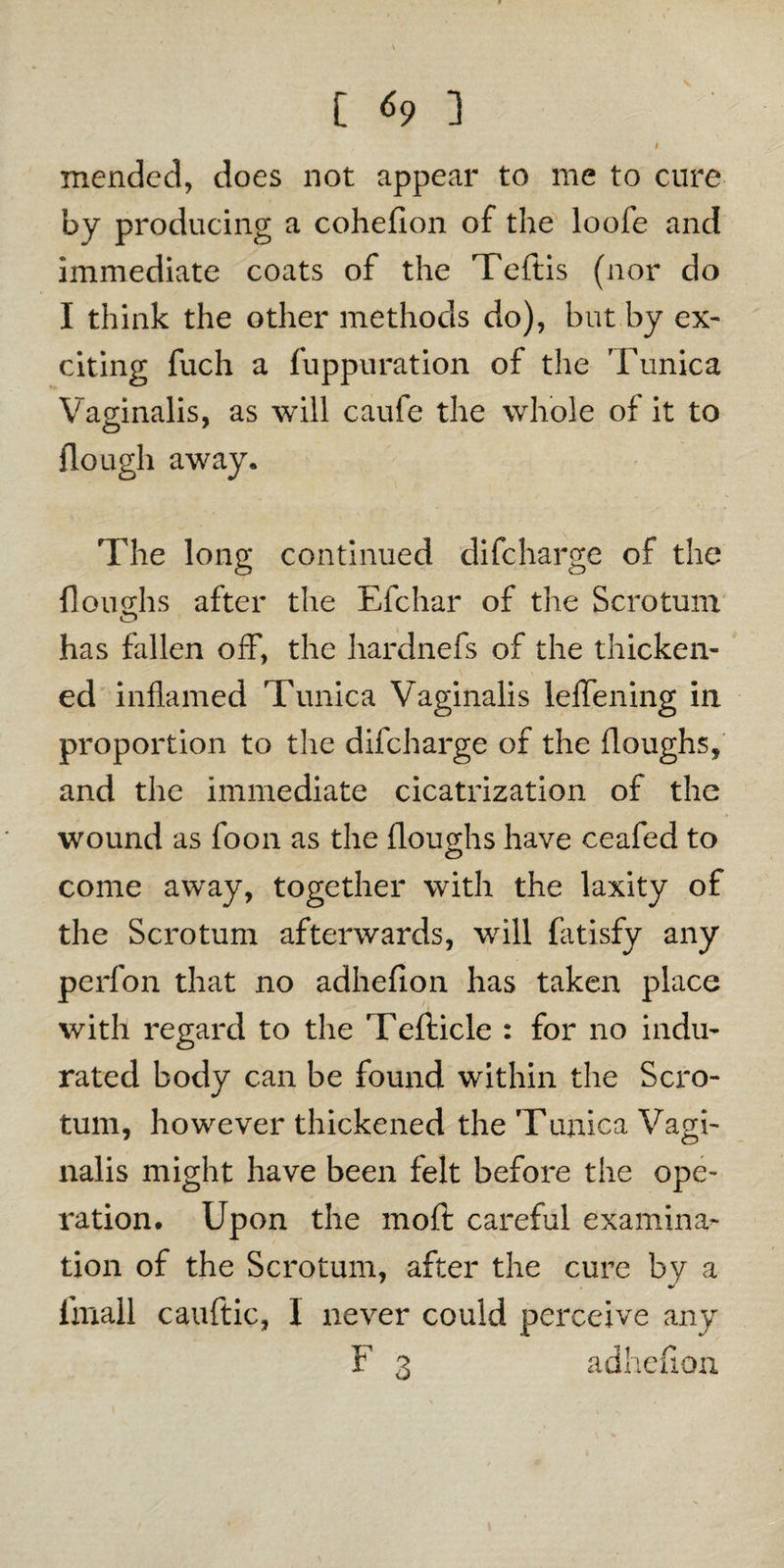 [«?] / , v , ' 1 mended, does not appear to me to cure by producing a cohellon of the loofe and immediate coats of the Teftis (nor do I think the other methods do), but by ex¬ citing fuch a fuppuration of the Tunica Vaginalis, as will caufe the whole of it to {lough away. The long continued difeharge of the {loughs after the Efchar of the Scrotum has fallen off, the hardnefs of the thicken¬ ed inflamed Tunica Vaginalis leflening in proportion to the difeharge of the (loughs, and the immediate cicatrization of the wound as foon as the (loughs have ceafed to come away, together with the laxity of the Scrotum afterwards, will fatisfy any perfon that no adhefion has taken place with regard to the Tefticle : for no indu¬ rated body can be found within the Scro¬ tum, however thickened the Tunica Vagi¬ nalis might have been felt before the ope¬ ration. Upon the moft careful examina¬ tion of the Scrotum, after the cure by a imall cauftic, 1 never could perceive any