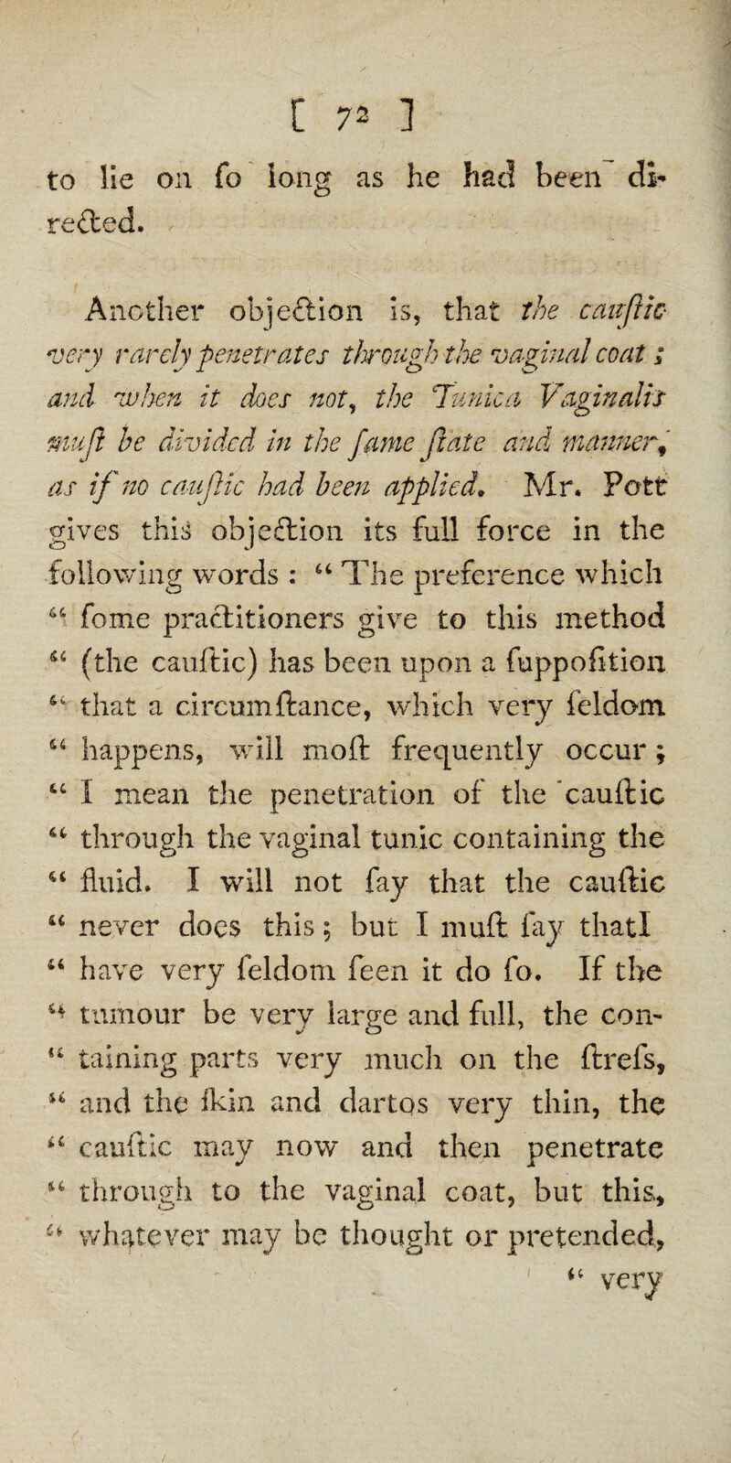 to lie on fo long as he had been di¬ rected. Another objection is, that the cauftic- very rarely penetrates through the vaginal coat i and when it dees not, the Tunica Vaginalis mujl be divided in the fame fate and manner# as if no caufic had been applied. Mr. Pott gives this objection its full force in the following words : u The preference which 44 feme practitioners give to this method 44 (the cauftic) has been upon a fuppofition that a circumftance, which very feldom u happens, will moll: frequently occur ; u I mean the penetration of the cauftic u through the vaginal tunic containing the u fluid. I will not fay that the cauftic u never docs this; but I muft fay thatl 44 have very feldom feen it do fo. If the 44 tumour be very large and full, the con- u taining parts very much on the ftrefs, 44 and the ikin and dartqs very thin, the 44 cauftic may now and then penetrate 16 through to the vaginal coat, but this, whatever may be thought or pretended, u very