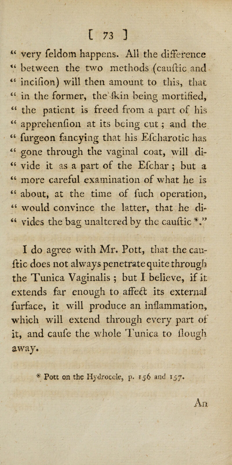 44 very feldom happens. All the difference 44 between the two methods (cauftic and 44 inciflon) will then amount to this, that 44 in the former, the Jkin being mortified, 44 the patient is freed from a part of his 44 apprehenfion at its being cut; and the 44 furgeon fancying that his Efcharotic has 4 4 gone through the vaginal coat, will di- 44 vide it as a part of the Efchar; but a 44 more careful examination of what he is 44 about, at the time of fuch operation, 44 would convince the latter, that he di* 44 vides the bag unaltered by the cauftic I do agree with Mr. Pott, that the cau¬ ftic does not always penetrate quite through the Tunica Vaginalis ; but I believe, if it extends far enough to affeft its external furface, it will produce an inflammation, which will extend through every part of it, and caufe the whole Tunica to Hough away. * Pott on the Hydrocele, p. 156 and 157. An /