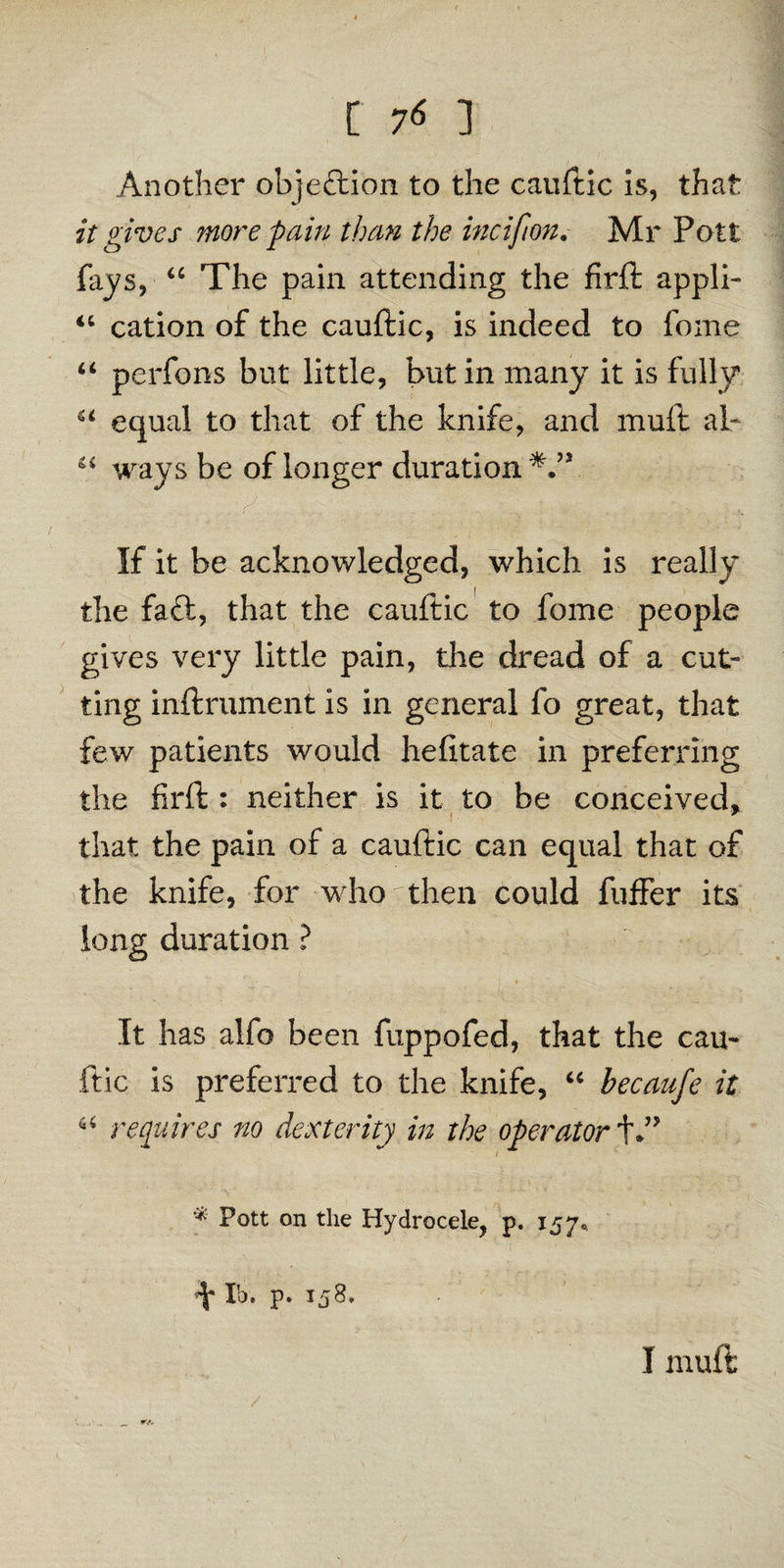 Another objection to the cauftic is, that it gives more pain than the in c if on. Mr Pott fays, “ The pain attending the firft appli- <c cation of the cauftic, is indeed to fome “ perfons but little, but in many it is fully a equal to that of the knife, and muft al- “ ways be of longer duration If it be acknowledged, which is really the fa£t, that the cauftic to fome people gives very little pain, the dread of a cut¬ ting inftrument is in general fo great, that few patients would hefttate in preferring the firft : neither is it to be conceived, that the pain of a cauftic can equal that of the knife, for who then could fuffer its long duration ? It has alfo been fuppofed, that the cau- ftic is preferred to the knife, “ becaufe it u requires no dexterity in the operator f.” ( * Pott on the Hydrocele, p. 157* ^ lb. p. 158. I muft