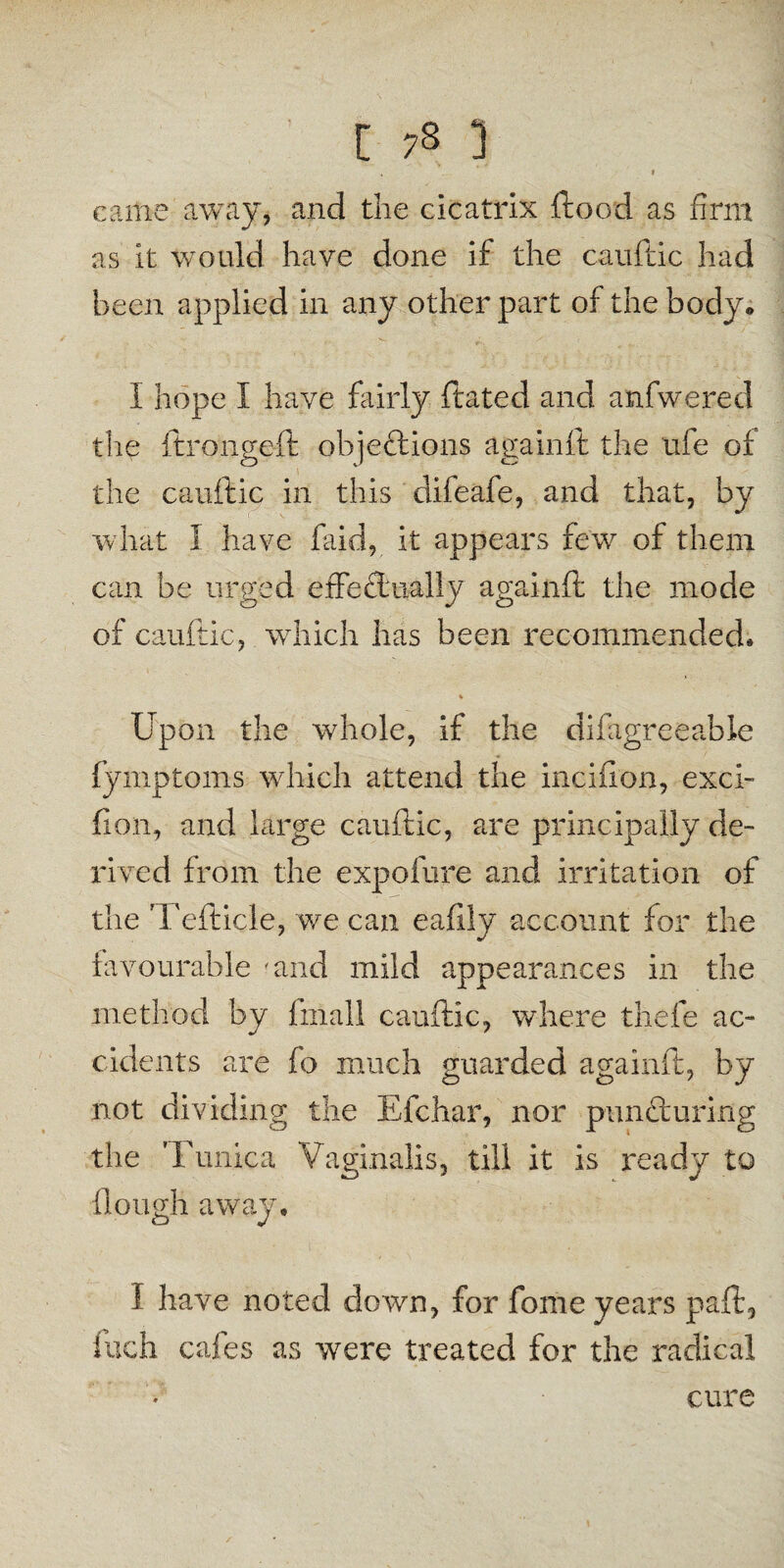 came away, and the cicatrix flood as firm as it would have done if the cauftic had been applied in any other part of the body* I hope I have fairly ftated and anfwered the ftrongeft objections againft the life of the cauftic in this difeafe, and that, by what I have faid, it appears few of them can be urged effectually againft the mode of cauftic, which has been recommended* Upon the whole, if the difiigreeable fyniptoms which attend the inciiion, exci- fion, and large cauftic, are principally de¬ rived from the expofure and irritation of the Tefticle, we can eafily account for the favourable mud mild appearances in the method by finall cauftic, where thefe ac¬ cidents are fo much guarded againft, by not dividing the Efchar, nor puncturing the Tunica Vaginalis, till it is ready to (lough away. I have noted down, for fome years paft., inch cafes as were treated for the radical cure