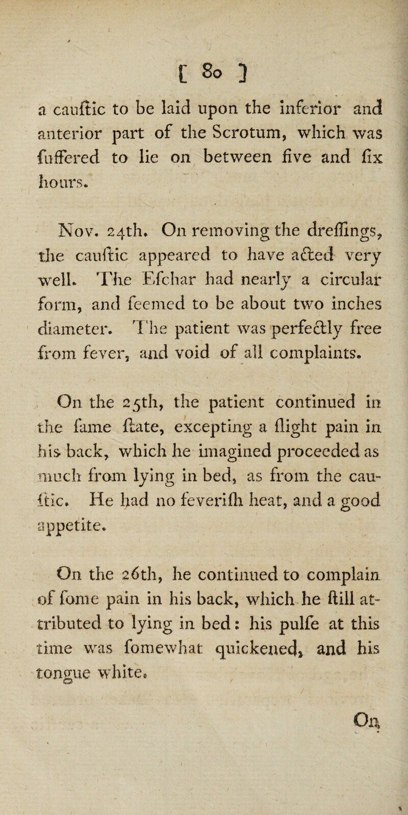 E So 3 a cauftic to be laid upon the inferior and anterior part of the Scrotum, which was fuffered to lie on between five and fix hours. Nov. 24th* On removing the dreffings, the cauftic appeared to have afted very well. The Efchar had nearly a circular form, and feemed to be about two inches diameter. The patient was perfectly fixe from fever, and void of all complaints. On the 25th, the patient continued in the fame ftate, excepting a flight pain in his back, which he imagined proceeded as much from lying in bed, as from the can- itlc. He had no feverifli heat, and a good appetite. On the 26th, he continued to complain of fame pain in his back, which he ftill at¬ tributed to lying in bed 2 his pulfe at this time was fomewhat quickened* and his tongue white® O a /