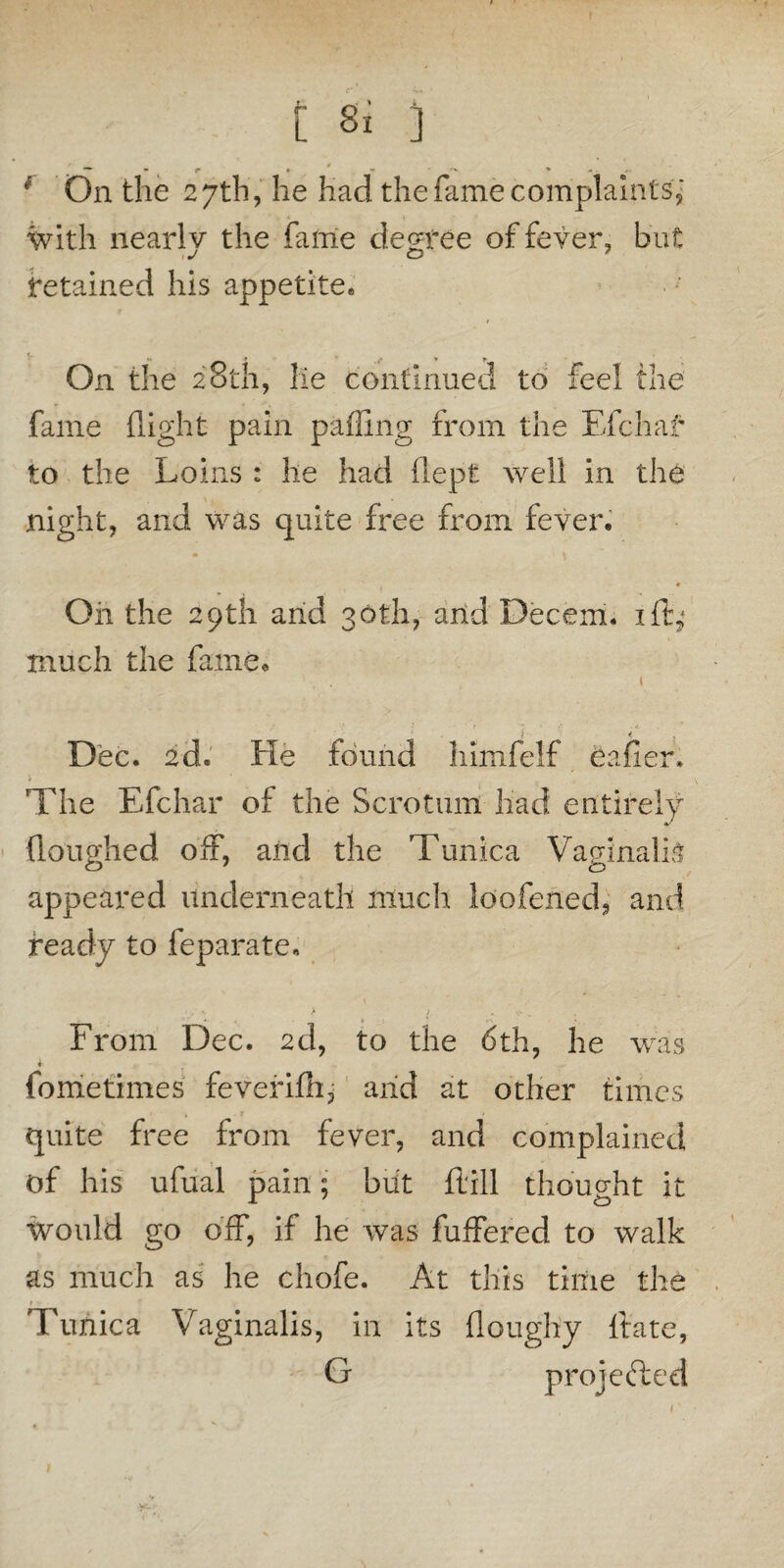 } On the 27th, he had the fame complaints; with nearlv the fame degree of fever, but 1J C2 retained his appetite* On the 28th, lie continued to feel the fame (light pain palling from the Efchaf to the Loins : he had (lept well in the night, and was quite free from fever. Oh the 29th and 30th, and Decem. id; much the fame. 1 j < . Dec. 2d. He found himfelf Caller* The Efchar of the Scrotum had entirely (loughed off, and the Tunica Vaginalis appeared underneath much loofened, and ready to feparate. From Dec. 2d, to the 6th, he was fometimes feverifh, and at other times quite free from fever, and complained of his ufual pain; blit (till thought it Would go off, if he was buffered to walk as much as he chofe. At this time the 1 • - Tunica Vaginalis, in its doughy date, G projected 1