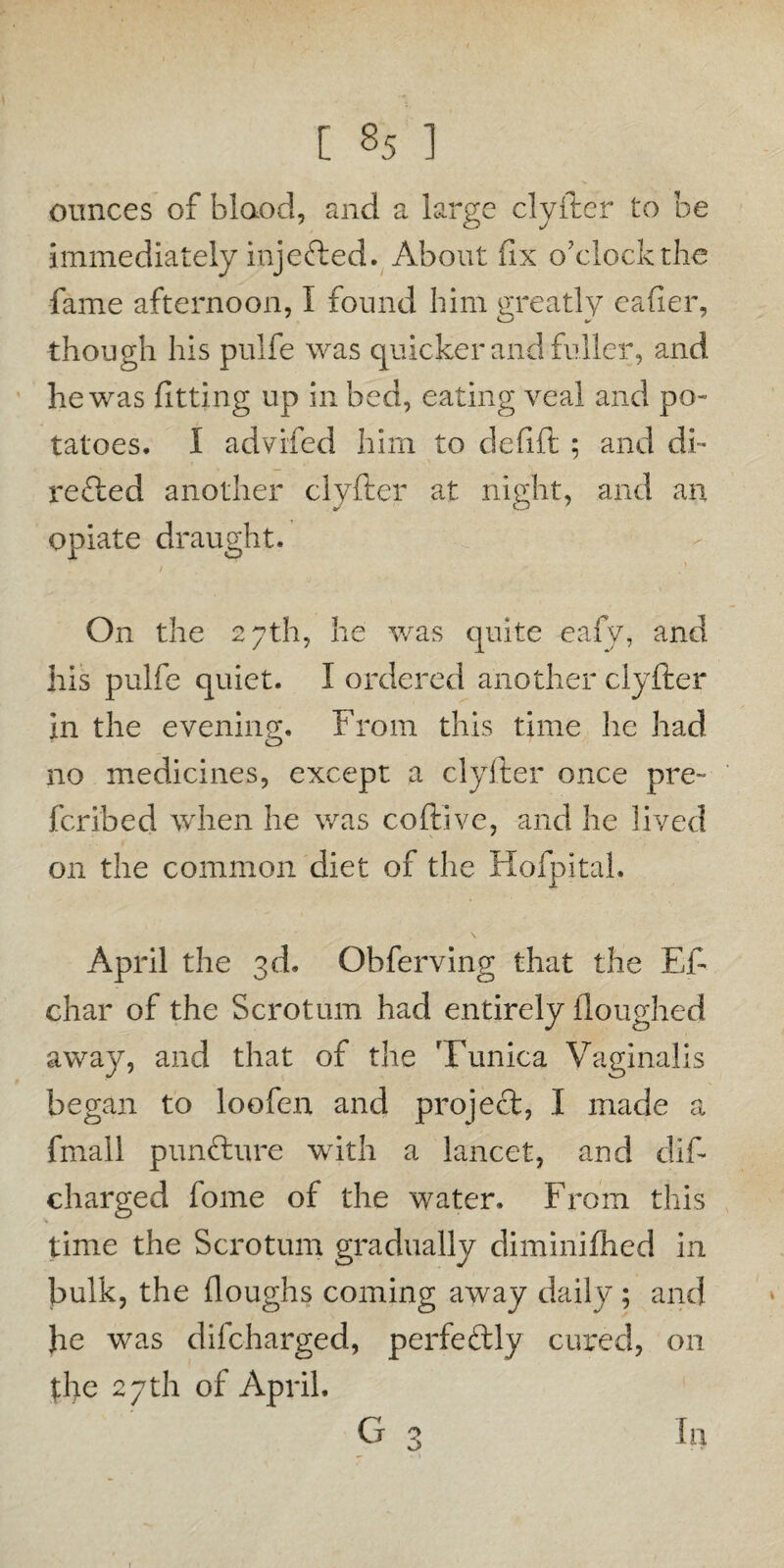 ounces of blaod, and a large clyfter to be immediately injected. About fix o'clock the fame afternoon, I found him greatly eafier, though his pulfe was quicker and fuller, and he was fitting up in bed, eating veal and po¬ tatoes. I advifed him to defift ; and di¬ rected another clyfter at night, and an opiate draught. On the 27th, he was quite eafv, and his pulfe quiet. I ordered another clyfter in the evening. From this time he had no medicines, except a clyfter once pre¬ fer ibed when he was coftive, and he lived on the common diet of the Hofpital. April the 3d. Obferving that the Eft char of the Scrotum had entirely floughed away, and that of the Tunica Vaginalis began to loofen and project, I made a fmall puntture with a lancet, and dif- charged fome of the water. From this time the Scrotum gradually diminifhed in bulk, the (loughs coming away daily; and he was difeharged, perfectly cured, on the 27th of April. G 3 In