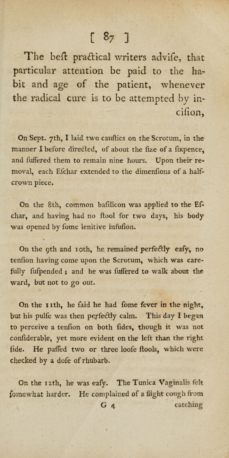 The belh praftical writers advife, that particular attention be paid to ' the ha¬ bit and age of the patient, whenever the radical cure is to be attempted by in- cifion, ✓ On Sept. 7th, I laid two cauftics on the Scrotum, in the manner X before directed, of about the fize of a fixpence, and fuffered them to remain nine hours. Upon their re¬ moval, each Efchar extended to the dimenfions of a half- crown piece. On the 8th, common bafilicon was applied to the Ef¬ char, and having had no (tool for two days, his body was opened by fome lenitive infufion. On the 9th and 10th, he remained perfectly eafy, no tenfion having come upon the Scrotum, which was care¬ fully fufpended ; and he was fuifered to walk about the ward, but not to go out. / f On the nth, he faid he had fome fever in the night, but his pulfe was then peyfe&ly calm. This day I began to perceive a tenfion on both fides, though it was not confiderable, yet more evident on the left than the right fide. He pahed two or three loofe (tools, which were checked by a dofe of rhubarb. On the 1 ath, he was eafy. The Tunica Vaginalis felt fome what harder. He complained of a (light cough from G 4 catching