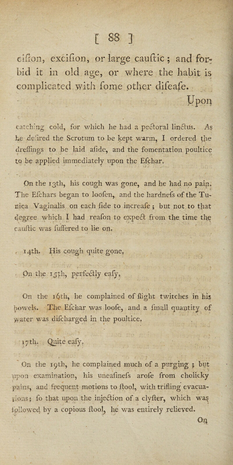 eifion, excifion, or large cauftic ; and foi> bid it in old age, or where the habit is complicated \vith feme other difeafe. Upon catching cold, for which he had a pectoral lindhis. As he defired the Scrotum to be kept warm, I ordered the clreffings to be laid aiide, and the fomentation poultice to be applied immediately upon the Efchar. On the 13th, his cough was gone, and he had no pain* . r The Efchars began to loofen,. and the hardnefs of the Tu¬ nica Vaginalis on each fide to increafe; but not to that degree which I had reafon tq expert from the time the cauftic was buffered to lie on. , 14th. His cough quite gone* On the 15th, perfectly eafy9 On the 16th, he complained of flight twitches in his bowels. The Efchar was loofe, and a final! quantity of >vater was difcharged in the poultice* 17 tin Quite eafy? On the 19th, he complained much of a purging 5 but upon examination, his uneafinefs arofe from cholicky pains, and frequent motions to ftool, with trifling evacua¬ tions ; fo that upon the injection of a clyfter, which wa§ followed by a copious ftool, he was entirely relieved. Qq