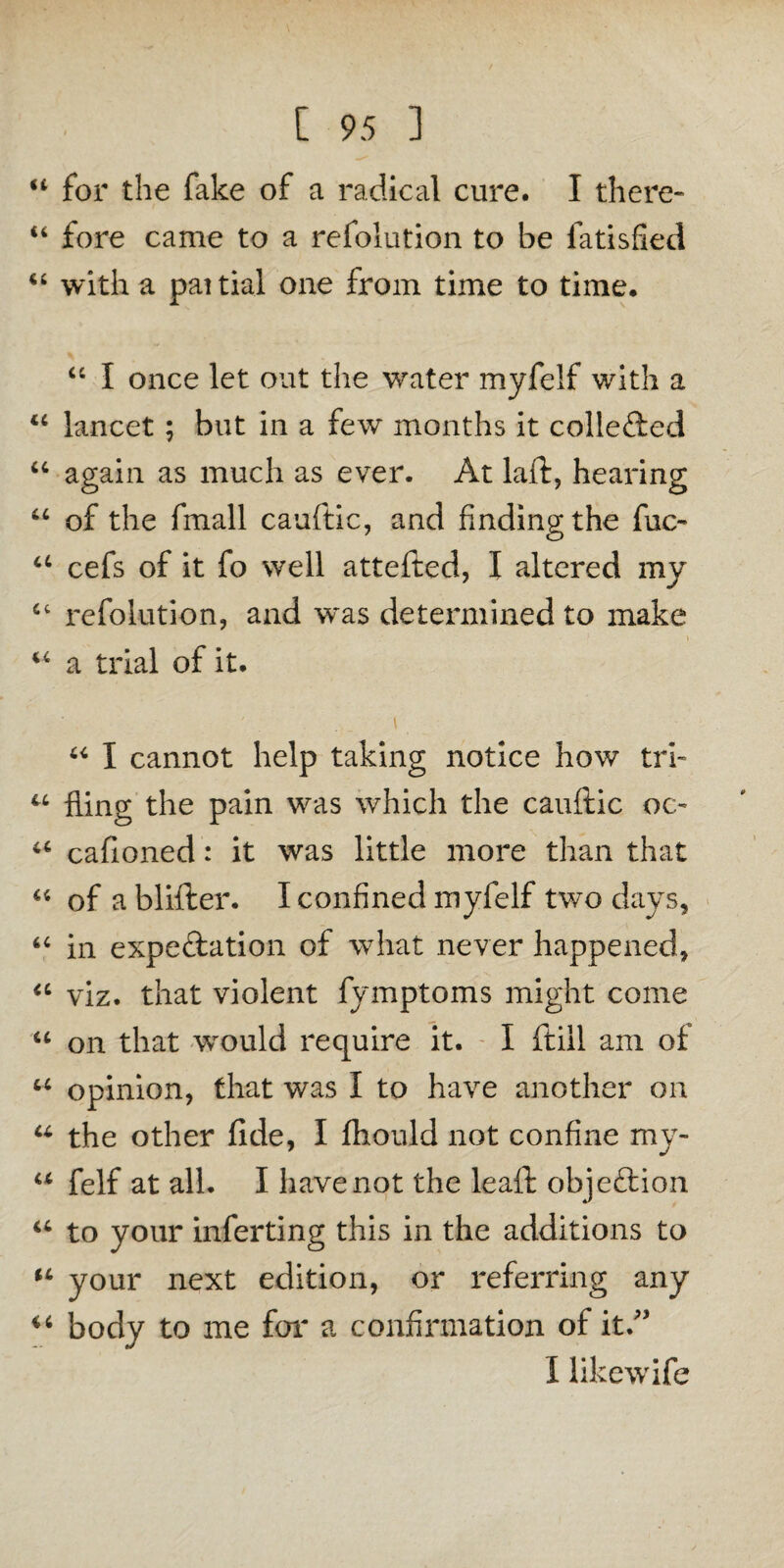 “ for the fake of a radical cure. I there- “ fore came to a refolution to be fatisfied “ with a paitial one from time to time. “ I once let out the water myfelf with a “ lancet ; but in a few months it collected “ again as much as ever. At laft, hearing u of the fmall cauftic, and finding the fuc- a cefs of it fo well attefted, I altered my ct refolution, and w*as determined to make M a trial of it. • - '. “ I cannot help taking notice how tri- u fling the pain was which the cauftic oc- a cafioned: it was little more than that u of a blifter. I confined myfelf two days, “ in expeftation of what never happened, “ viz. that violent fymptoms might come u on that wrould require it. I ftiil am of u opinion, that was I to have another on u the other fide, I fhould not confine my- u felf at all. I have not the leaft objection u to your inferting this in the additions to u your next edition, or referring any body to me for a confirmation of it/’ I likewife