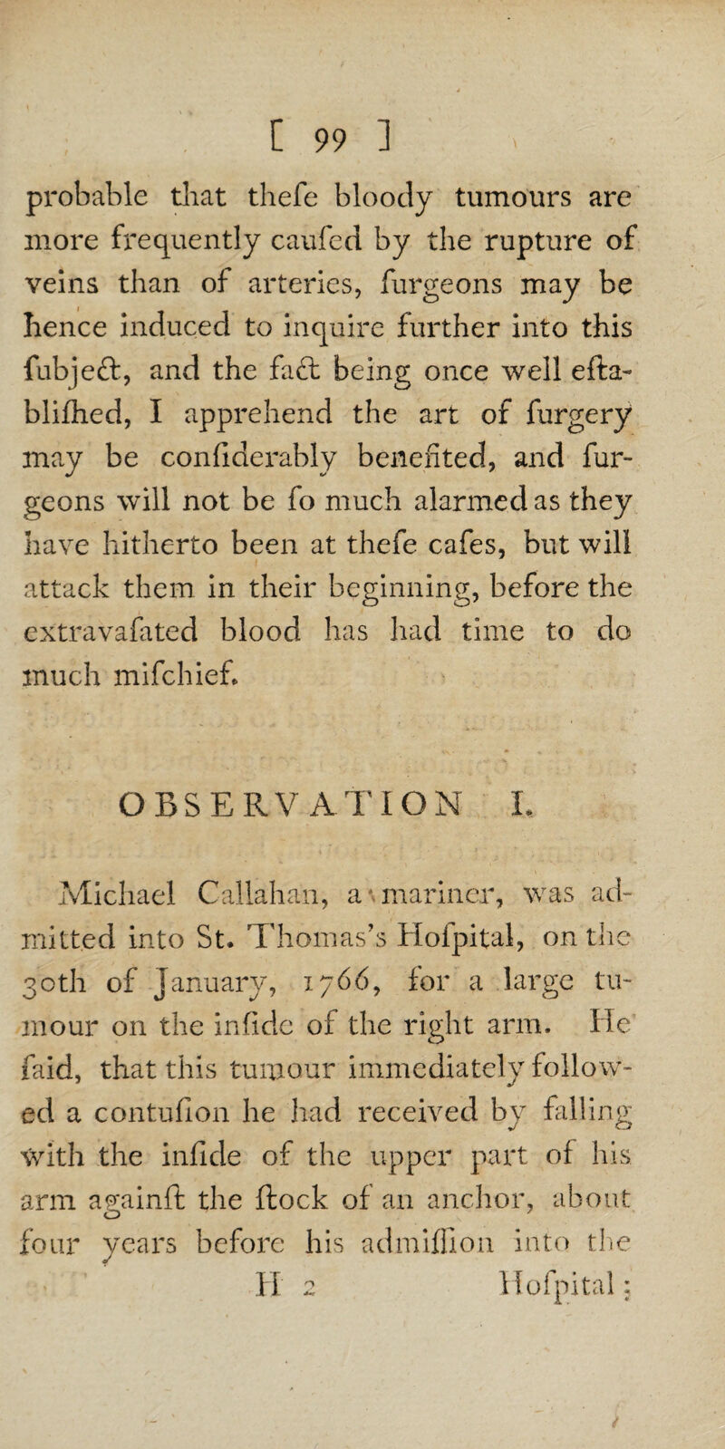 probable that thefe bloody tumours are more frequently caufed by the rupture of veins than of arteries, furgeons may be hence induced to inquire further into this fubjeft, and the fa£l being once well efta- blifhed, I apprehend the art of furgery may be confiderably benefited, and fur¬ geons will not be fo much alarmed as they have hitherto been at thefe cafes, but will attack them in their beginning, before the extravafated blood has had time to do much mifchief. OBSERVATION 1, Michael Callahan, a mariner, was ad¬ mitted into St. Thomas’s Hofpital, on the 30th of January, 1766, for a large tu¬ mour on the infidc of the right arm. He faid, that this tumour immediately follow¬ ed a contufion he had received by falling with the infide of the upper part of his arm a^ainft the flock of an anchor, about four years before his admiffion into the Ii 2 Hofpital;