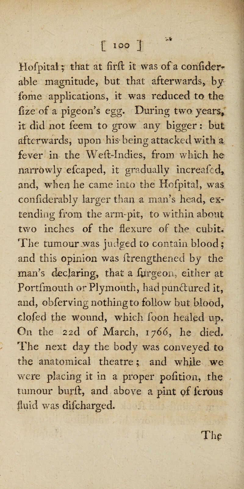 Hofpital; that at firft it was of a confides able magnitude, but that afterwards, by fome applications, it was reduced to the fize of a pigeon’s egg. During two years, it did not feeni to grow any bigger: bat afterwards, upon his* being attacked with a fever in the Weft-Indies, from which he narrowly efcaped, it gradually increaft d, and, when he came into the Hofpital, was confiderably larger than a man’s head, ex¬ tending front the arm-pit, to within about two inches of the flexure of the cubit. The tumour was judged to contain blood; and this opinion was ftrengthened by the man’s declaring, that a ftjrgeon, either at Portfmouth or Plymouth, had punctured it, and, obferving nothing to follow but blood, clofed the Wound, which foon healed no. On the 22d of March, 1766, he died. The next day the body was conveyed to the anatomical theatre; and while we were placing it in a proper pofition, the tumour burft, and above a pint pf ferous fluid was difcharged. The