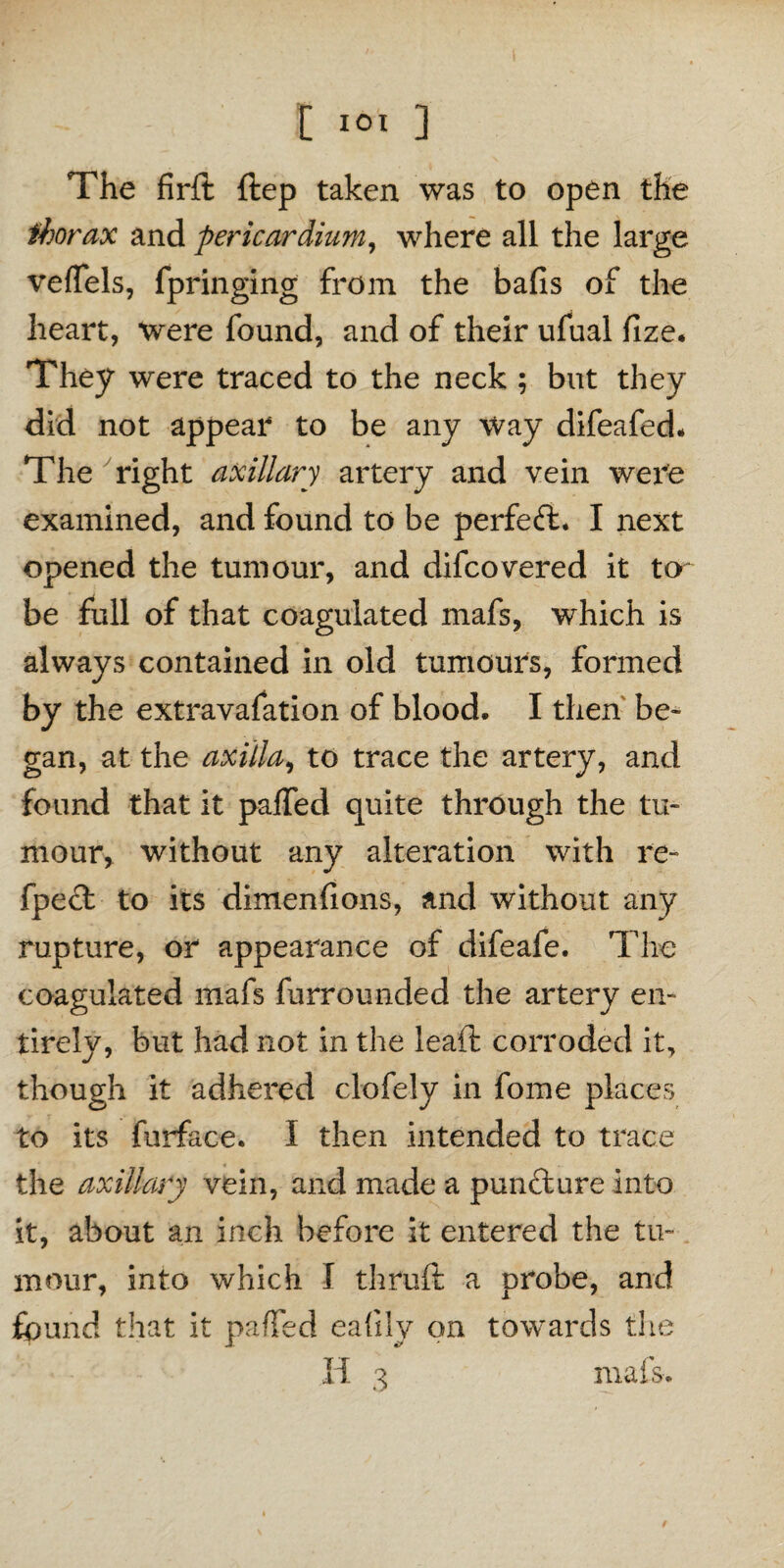 The firft ftep taken was to open the thorax and pericardium, where all the large veffels, fpringing from the balls of the heart, were found, and of their ufual fize. They were traced to the neck ; but they did not appear to be any way difeafed* The right axillary artery and vein were examined, and found to be perfect* I next opened the tumour, and difcovered it to be full of that coagulated mafs, which is always contained in old tumours, formed by the extravafation of blood. I then be¬ gan, at the axilla, to trace the artery, and found that it palled quite through the tu¬ mour, without any alteration with re- fpect to its dimenfions, and without any rupture, or appearance of difeafe. The coagulated mafs furrounded the artery en¬ tirely, but had not in the lead: corroded it, though it adhered clofely in fome places to its furface. I then intended to trace the axillary vein, and made a puncture into it, about an inch before it entered the tu¬ mour, into which I thruft a probe, and found that it palled eafdy on towards the H 3 mafs.