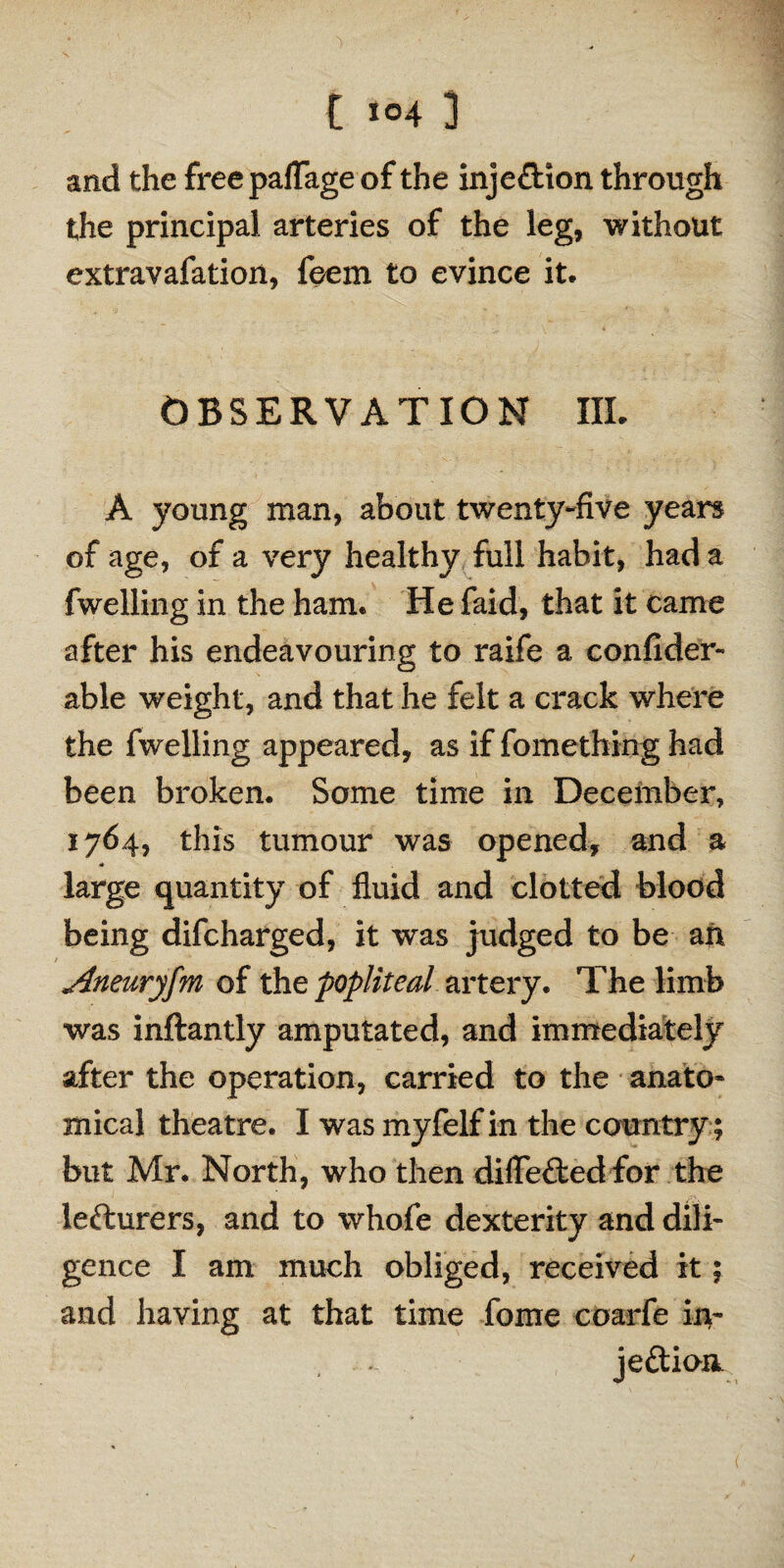 and the freepafiage of the injeftion through the principal arteries of the leg, without extravafation, ieem to evince it. OBSERVATION III. A young man, about twenty-five years of age, of a very healthy full habit, had a fwelling in the ham. He faid, that it came after his endeavouring to raife a confider- able weight, and that he felt a crack where the fwelling appeared, as if fomething had been broken. Some time in December, 1764, this tumour was opened, and a * large quantity of fluid and clotted blood being difcharged, it was judged to be an Aneuryfm of the popliteal artery. The limb was inftantly amputated, and immediately after the operation, carried to the anato¬ mical theatre. I was myfelf in the country; but Mr. North, who then diflefted for the lefturers, and to whofe dexterity and dili¬ gence I am much obliged, received it; and having at that time feme coarfe in¬ jection