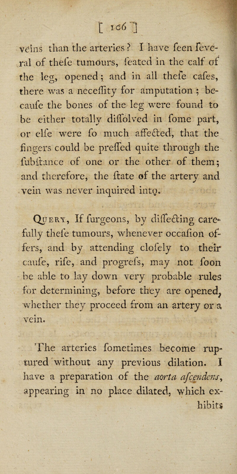 t veins than the arteries ? I have feen feve- ral of thefe tumours, feated in the calf of the leg, opened; and in all thefe cafes, there was a neceflity for amputation ; be- caufe the bones of the leg were found to be either totally diffolved in fome part, or elfe were fo much affefted, that the fingers could be preffed quite through the fubftance of one or the other of them; and therefore, the ftate of the artery and vein was never inquired into, Qp ery, If furgeons, by differing care* fully thefe tumours, whenever occafion of¬ fers, and by attending clofely to their caufe, rife, and progrefs, may not loon be able to lay down very probable rules for determining, before they are opened^ whether they proceed from an artery or a vein. The arteries fometimes become rup¬ tured without any previous dilation. I have a preparation of the aorta afcendcns, appearing in no place dilated, which ex¬ hibits