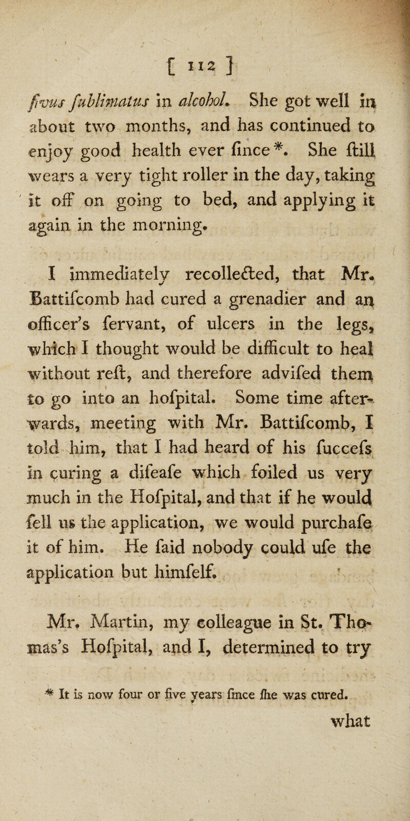 fvus fublimatus in alcohol. She got well in about two months, and has continued to enjoy good health ever fince*. She ftill wears a very tight roller in the day, taking ' it off on going to bed, and applying it again in the morning* I immediately recollefted, that Mr# Battifcomb had cured a grenadier and an officer’s fervant, of ulcers in the legs, which I thought would be difficult to heal without reft, and therefore advifed them to go into an hofpital. Some time after* wards, meeting with Mr. Battifcomb, I told him, that I had heard of his fuccefs in cnring a difeafe which foiled us very much in the Hofpital, and that if he would fell us the application, we would purchafe it of him. He faid nobody could ufe the application but himfelf. Mr. Martin, my colleague in St. Tho¬ mas’s Hofpital, and I, determined to try * It is now four or five years fmce fhe was cured. what