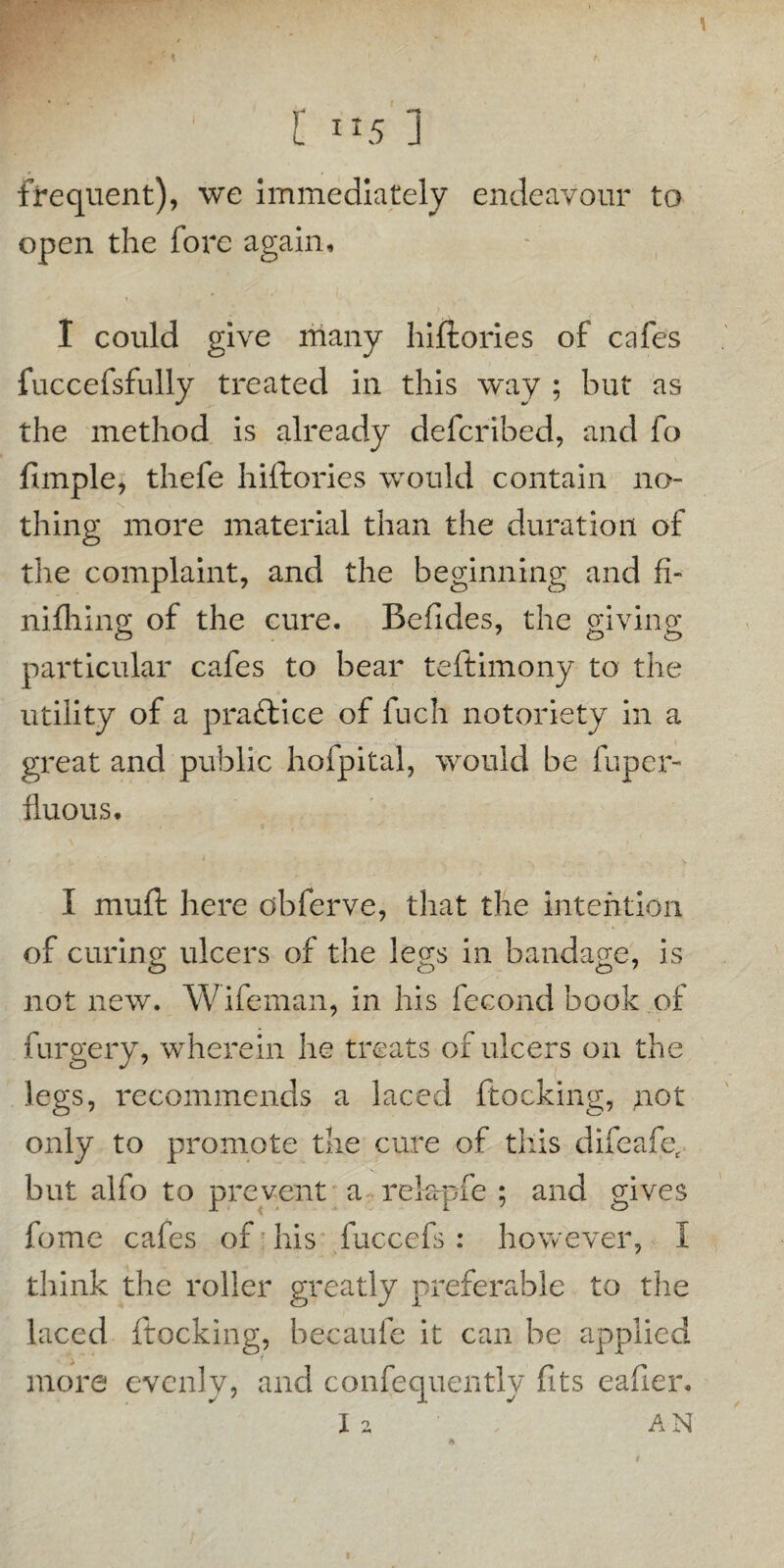 1 l ”5 ] frequent), we immediately endeavour to open the fore again, - , I could give many hiftories of cafes fuccefsfully treated in this way ; hut as the method is already defcribed, and fo fimple, thefe hilhories would contain no¬ thing more material than the duration of the complaint, and the beginning and fi- milling of the cure. Befldes, the giving particular cafes to bear teftimony to the utility of a practice of fuch notoriety in a great and public hofpital, would be fuper- fluous. I muft here cbferve, that the intention of curing; ulcers of the legs in bandage, is not new. Wifeman, in his fecond book of furgery, wherein he treats of ulcers on the legs, recommends a laced ftocking, not only to promote the cure of this difeafet but alfo to prevent a relapfe ; and gives fome cafes of his fuccefs : however, I think the roller greatly preferable to the laced ftocking, becaufe it can be applied f more evenly, and confequently fits eafier.