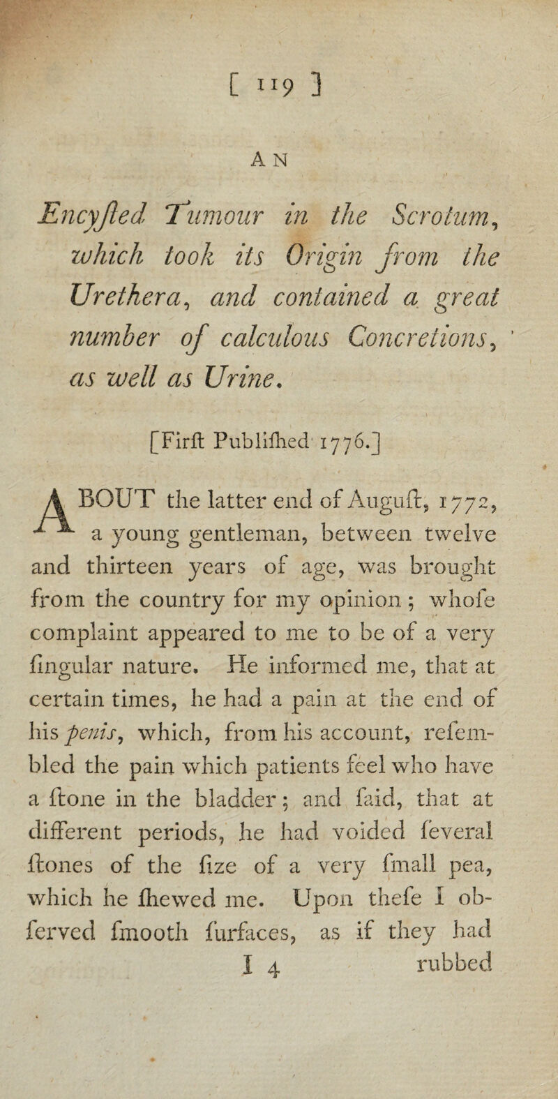 A N Encyjled ‘Tumour in the Scrotum, which took its Origin from the Ur ether a, and contained a great number of calculous Concretions, as well as Urine. [Firft Pub Wheel 1776.] BOUT the latter end of Auguft, 1772, ^ a young gentleman, between twelve and thirteen years of age, was brought from the country for my opinion ; whole complaint appeared to me to be of a very lingular nature. He informed me, that at certain times, he had a pain at the end of his penis, which, from his account, refem- bled the pain which patients feel who have a ftone in the bladder; and faid, that at different periods, he had voided feveral Hones of the fize of a very final! pea, which he jfhewed me. Upon thefe I ob- ferved fmooth furfaces, as if they had I 4 rubbed