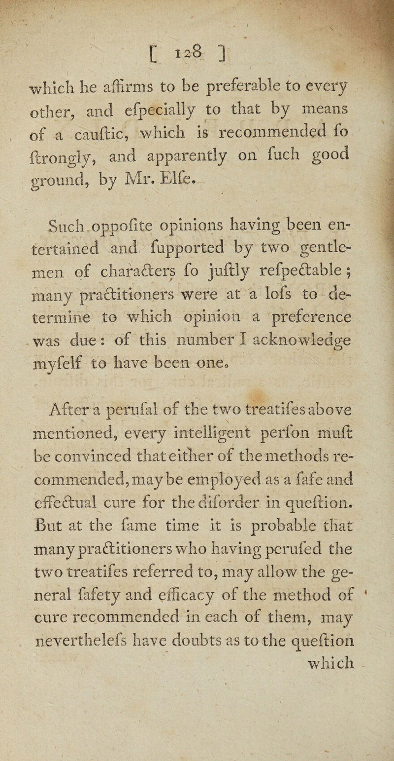 which he affirms to be preferable to every other, and efpecially to that by means of a cauftic, which is recommended fo ftrongly, and apparently on fuch good ground, by Mr. Elfe. Such oppofite opinions having been en¬ tertained and fupported by two gentle¬ men of characters fo juftly refpeftable; many practitioners were at a lofs to de¬ termine to which opinion a preference was due: of this number I acknowledge myfelf to have been one. After a perufal of the two treatifes above mentioned, every intelligent perfon muft be convinced that either of the methods re¬ commended, may be employed as a fafe and effectual cure tor the diforder in queftion. But at the fame time it is probable that many practitioners who having perilled the two treatifes referred to, may allow the ge¬ neral fafety and efficacy of the method of cure recommended in each of them, may neverthelefs have doubts as to the queftion whi ch