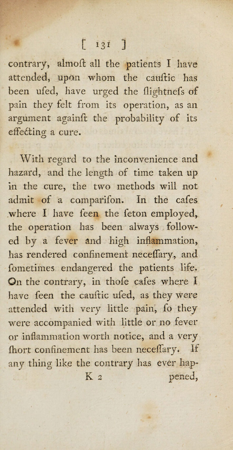 contrary, almoft all the patients I have attended, upon whom the cattftic has been ufed, have urged the flightnefs of pain they felt from its operation, as an argument againft the probability of its effecting a cure. With regard to the inconvenience and hazard, and the length of time taken up in the cure, the two methods will not admit of a comparifon. In the cafes where I have feen the feton employed, the operation has been always follow¬ ed by a fever and high inflammation, has rendered confinement neceffary, and fometimes endangered the patients life. On the contrary, in thofe cafes where I have feen the cauftic ufed, as they were attended with very little pain, fo they were accompanied with little or no fever or inflammation worth notice, and a very fhort confinement has been neceffary. If any thing like the contrary has ever hap- K 2 peneJ,