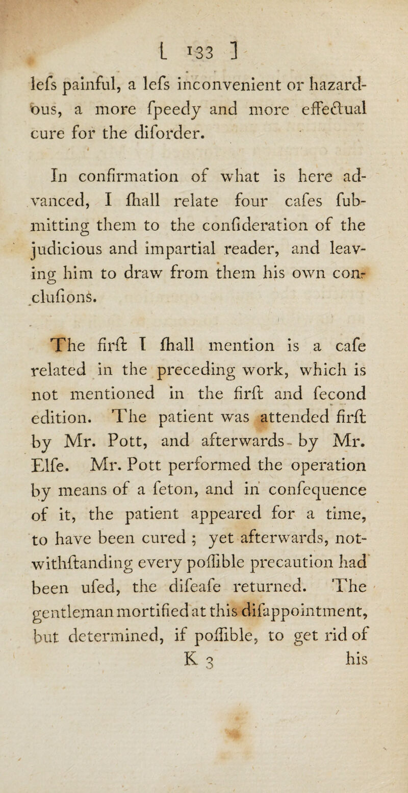 L T33 J; ^ * • T lefs painful, a lefs inconvenient or hazard¬ ous, a more fpeedy and more effectual cure for the diforder. ft j In confirmation of what is here ad¬ vanced, I fhall relate four cafes fub- mitting them to the confi deration of the judicious and impartial reader, and leav¬ ing him to draw from them his own com clufion£. i The firft I fliall mention is a cafe related in the preceding work, which is not mentioned in the firft and fecond & — * edition. The patient was attended firft by Mr. Pott, and afterwards- by Mr. Elfe. Mr. Pott performed the operation by means of a feton, and in confequence of it, the patient appeared for a time, to have been cured ; yet afterwards, not- withftanding every poflible precaution had been uled, the difeafe returned. The gentleman mortified at this difappointment, but determined, if poftible, to get rid of K ^ his /