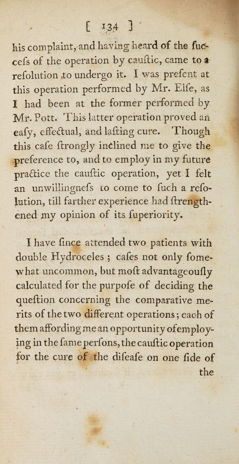 his complaint, and having heard of the fuo cefs of the operation by caudic, came to a refolution .to undergo it. I was prefent at this operation performed by Mr. Elie, as I had been at the former performed by Air. Pott. This latter operation proved an eafy, effectual, and lading cure. 'Though this cafe ftrongly inclined me to give the preference to, and to employ in my future practice the caudic operation, yet 1 felt an unwillingnefs lo come to fuch a refo¬ lution, till farther experience had drength- ened my opinion of its fuperiority. I have fince attended two patients with double Hydroceles ; cafes not only fome- what uncommon, but mod advantageoudy calculated for the purpofe of deciding the quedion concerning the comparative me¬ rits of the two different operations; each of them affording me an opportunity ofemploy- ing in the fameperfons, the caudic operation for the cure of the difeafe on one fide of the • V 1 • '