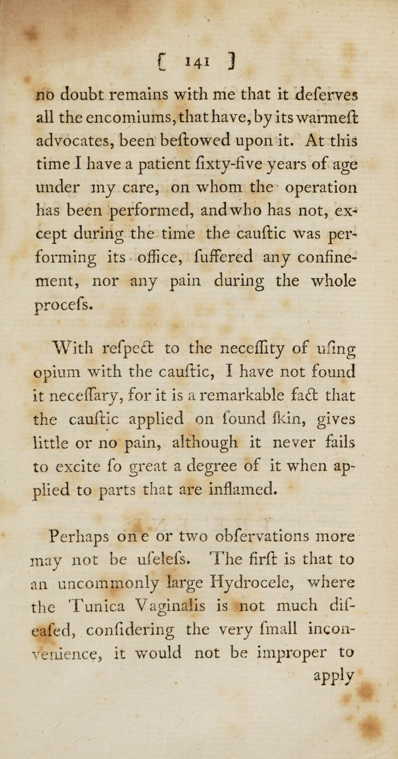 C hi 3 no doubt remains with me that it deferves all the encomiums, that have, by its warmed: advocates, been beftowed upon it. At this time I have a patient fixty-five years of age under my care, on whom the operation has been performed, and who has not, ex¬ cept during the time the cauftic was per¬ forming its office, fuffered any confine¬ ment, nor any pain during the whole procefs. j -■ * 1 %. * 1 With refpett to the neceffity of ufing opium with the cauftic, I have not found it neceffary, for it is a remarkable faft that the cauftic applied on found fkin, gives little or no pain, although it never fails to excite fo great a degree of it when ap¬ plied to parts that are inflamed. Perhaps one or two obfervations more may not be ufelefs. The firft is that to an uncommonly large Hydrocele, where the 'Tunica Vaginalis is not much dif- eafed, confidering the very frnall incon¬ venience, it would not be improper to apply