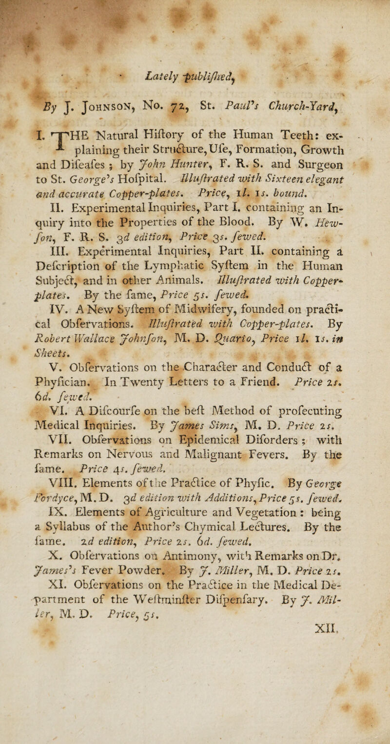 Lately publifhed By J. Johnson, No. 72, St. Paul’s Church-Yard, I. ’T'HE Natural Hiftory of the Human Teeth: ex- plaining their Structure, Ufe, Formation, Growth and Difeafes ; by John Hunter, F. R. S. and Surgeon to St. George’s Hofpitai. Illuflrated -with Sixteen elegant and accurate Copper-plates. Price, 1 l. is. bound. II. Experimental Inquiries, Part I. containing an In¬ quiry into the Properties of the Blood. By W. Hew- fon, F. R. S. 3d edition, Price 3j. fewed. III. Experimental Inquiries, Part II. containing a Defcription of the Lymphatic Syftem in the Human Subject, and in other Animals. Illuflrated with Copper¬ plates. By the fame, Price gs. fewed. IV. A New Syftem of Midwifery, founded on practi¬ cal Obfervations. Illuflrated vjith Copper-plates. By Robert Wallace Johnfon, M. D. Qiiarioy Price il. is. in Sheets. V. Obfervations on the Character and Conduct of a Phyfician. In Twenty Letters to a Friend. Price is. 6 d. fewed. . ' VI. A Difcourfe on the beft Method of profecuting Medical Inquiries. By James Simsy M. D. Price is. VII. Obfervations on Epidemical Diforders ; with Remarks on Nervous and Malignant Fevers. By the fame. Price 4s. fewed. VIII. Elements oft ie Practice of Phyfic. By George Fordyce, M. D. 3d edition with Additions, Price gs. fewed„ IX. Elements of Agriculture and Vegetation : being a Syllabus of the Author’s Chymical Lectures. By the lame, id edition, Price is. 6d. fewed. X. Obfervations on Antimony, with Remarks on Dr, James’s Fever Powder. By J. Miller, M. D. Price is. XL Obfervations on the Practice in the Medical De¬ partment of the Weftminfter Difpenfary. By J. Mil- ler, M. D. Pricey gs. XII.