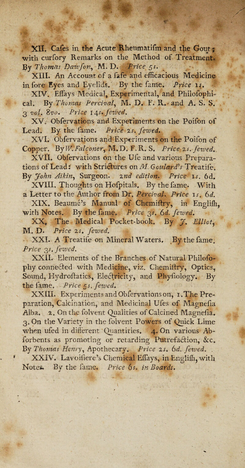 XII. Cafes in the Acute Rheum at ifm and the Gout? with curfory Remarks on the Method of Treatment, By Thomas Danfort, M. D. Pricers. XIII. An Account of a fafe and efficacious Medicine in fore Eyes and Eyelids. By the fame. Price ij. XIV. Effiays Medical, Experimental, and Philoiophi- cal. By Thomas Per rival, M. D. F. R. and A. S. S. 3 vol. Svo, Price i4-f. Jewed, XV. Obfervations and Experiments on the Poifon of Lead. By the fame. Price zs. Jewed. XVI. Obfervations and Experiments on the Poifon of Copper. By W.Falconer, M.D. F, R. S. Price zs. Jewed. XVII. Obfervations on the Ufe and various Prepara- tions of Lead: with Strictures on M Goulard’s Treatife. By John Aikin, Surgeon, znd edition. Price is. 6d. XVIII. Thoughts on Hofpitals. By the fame. With a Letter to the Author from Dr, Percival. Price u. 6d. XIX. Beaume’s Manual of Chemiftry, in Englifh, with Notes. By the fame. Price 3^. 6d. fewed. XX* The Medical Pocket-book. By jf. Elliot, M. D. Price zs. fevjed. XXI. A Treatife on Mineral Waters, By the fame. Price 3s. Jewed. XXII. Elements of the Branches of Natural Philofo- phy connected with Medicine, viz, Chemiftry, Optics, Sound, Hydroftatics, Electricity, and Phyfiology. By the fame. Price ns. fewed, XXIII. Experiments and Obfervations on, 1, The Pre¬ paration, Calcination, and Medicinal Ufes of Magnefia Alba. 2. On the folvent Qualities of Calcined Magnefia. 3. On the Variety in the folvent Powers of Quick Lime when ufed in different Quantities. 4. On various Ab~ forbents as promoting or retarding Putrefaction, &c. By Thomas Henry, Apothecary. Price zs, 6d. fewed. . XXIV. Lavoifiere’s Chemical Effiays, in Engliffi. with Notes. By the fame. Price 6s. in Boards. ' ' ' V ' ' U ... f