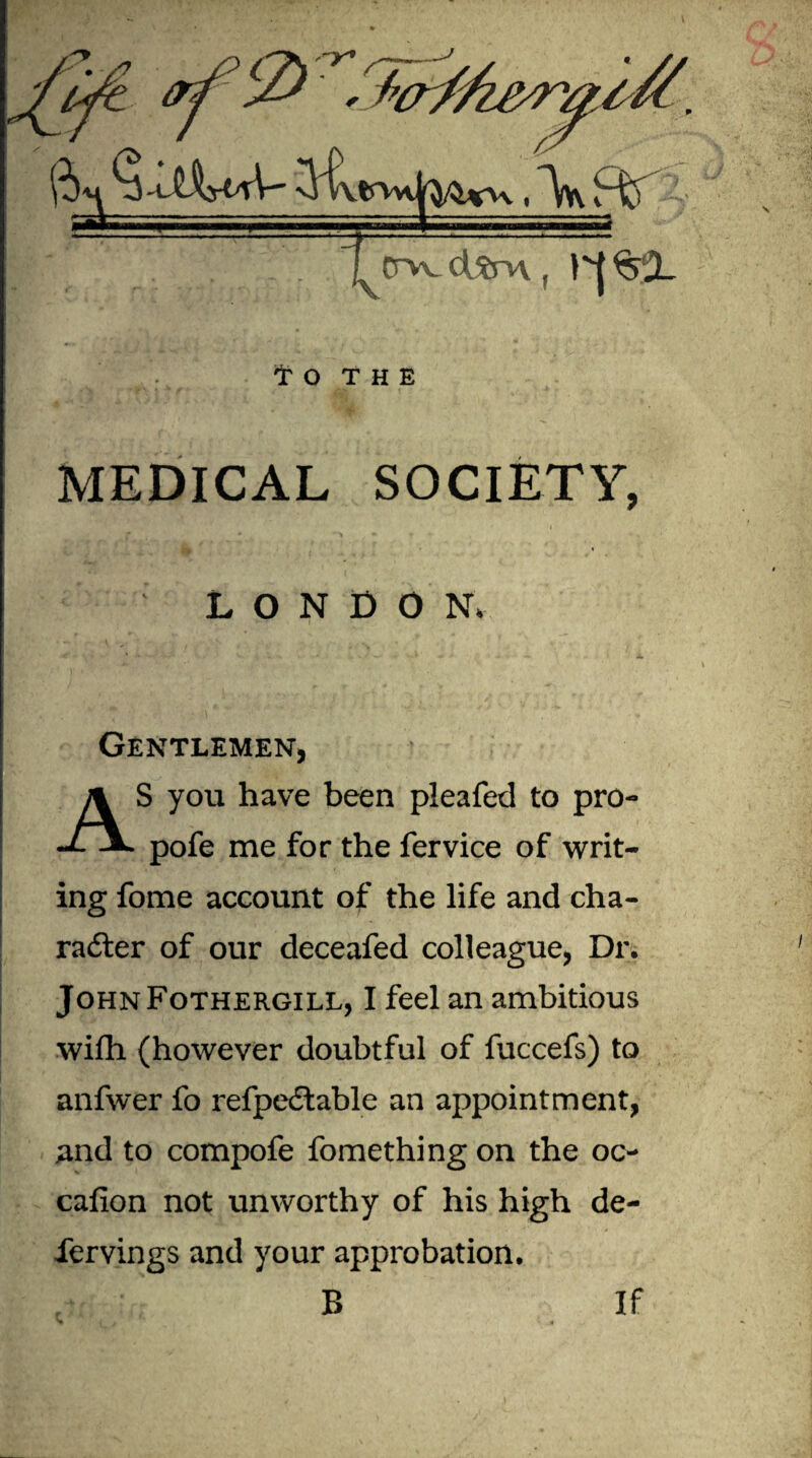 Tirvvc^rn, 1^|%2L to THE MEDICAL SOCIETY, LONDON. Gentlemen, AS you have been pleafed to pro- pofe me for the fervice of writ¬ ing fome account of the life and cha¬ racter of our deceafed colleague, Dr. JohnFothergill, I feel an ambitious wifh (however doubtful of fuccefs) to anfwer fo refpeCtable an appointment, and to compofe fomething on the oc- cafion not unworthy of his high de- iervings and your approbation. B If