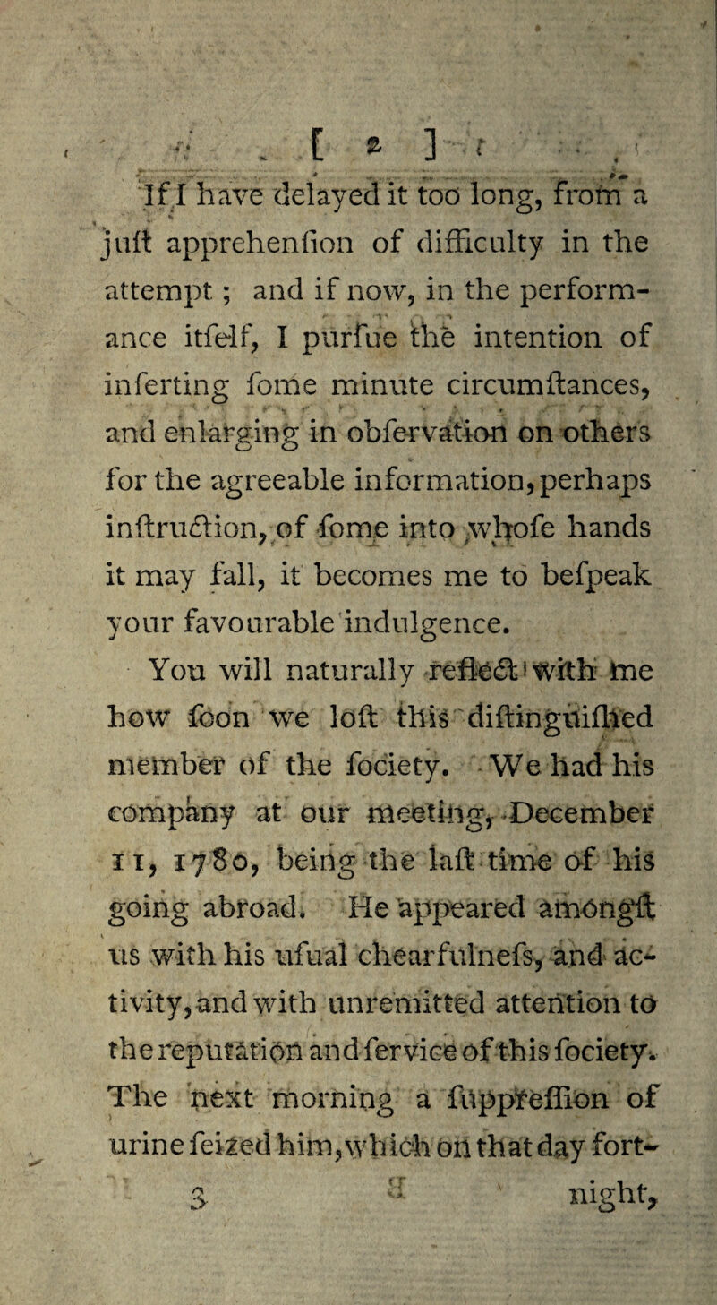 ' • . [ a ] r . . • v \ 1 vr. . r., ... . . * 4B If I have delayed it too long, from a juft apprehenfion of difficulty in the attempt; and if now, in the perform¬ ance itfelf, I purfue the intention of inferting fome minute circumfiances, f '*J < ? V * > + ^ T i. and enlarging in obfe-rvation on others Ls o for the agreeable information, perhaps inftruction, of fome into whofe hands it may fall, it becomes me to befpeak your favourable indulgence. You will naturally rcfledl1 with tne how fbon we loft this diftingvtifhed member of the fociety. We had his company at our meeting, December ii, 1780, being the laft time of his going abroad. He appeared amongft * . * us with his ufual chearfulnefs, and ac¬ tivity, and with unremitted attention to the reputation and fervice of this fociety. The next morning a fnppfefllon of urine felled him, wh ich on that day fort-