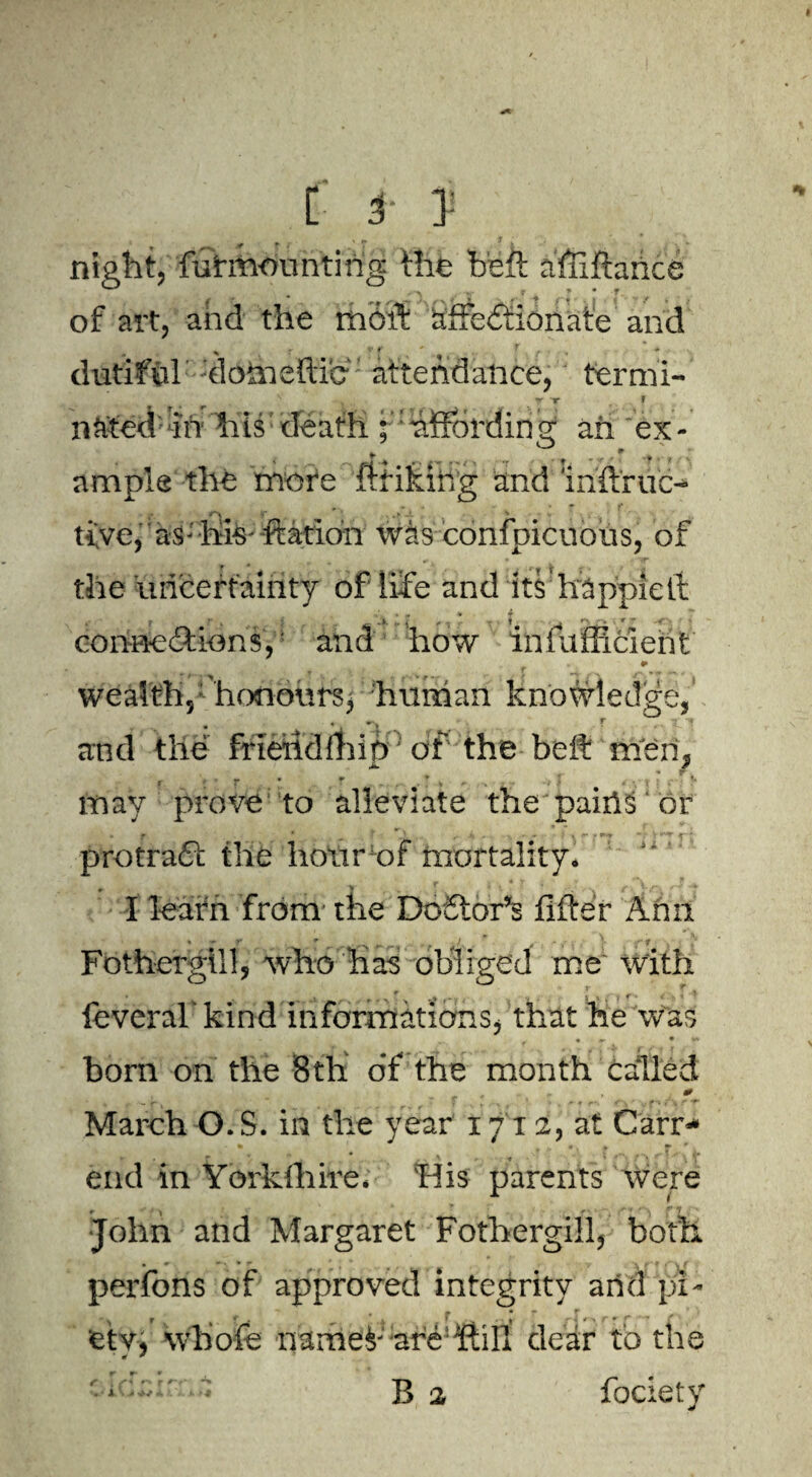 e C f 3: « „ _ *. r T * : night, furmounting the heft afiiftahc of art, and the moft affectionate and » v f . ' ,, r f ■ dutiful donieitie' attendance, termi- . t . T T f n&ted in his death ; hffordin g ah ex - ample the more ftfiking and inftruc- tive, as-his-ftatioh was confpicuous, of the uncertainty of life and its happieft cortneCtionsf and how infafficient » * wealth, honours, human knowledge, and the friettdfhip: of the belt men, - may prove to alleviate the pains or . 5 - •• *. •* **•> - ; protraft the hotxrof mortality* * . j ' \ ^ - 4 ~ ,r~ \ * I learn from the Doctor’s lifter Ann * -• r * . . r - f, V v- r \ . * Fothergill, who has obliged me' with • r • r « #•, < • ? ^ leveral kind informations, that he was r • «- • •» born on the 8th of the month called - - r , “ 7 f % , % ' • . * » r- <'v ‘ ; f *» i / ^ March O.S. in the year 17 x2, at Carr- end in Yorkshire* Tlis parents were *■ 1 \ c ‘’ 7 . John and Margaret Fothergill5 both • * . ^ ” y A r * . \ f perfons of approved integrity and pi- •. f f , ^ ^ * : s #■ > rr r ' f fetv, whole narhef ;are!ftill clear to the f i r*