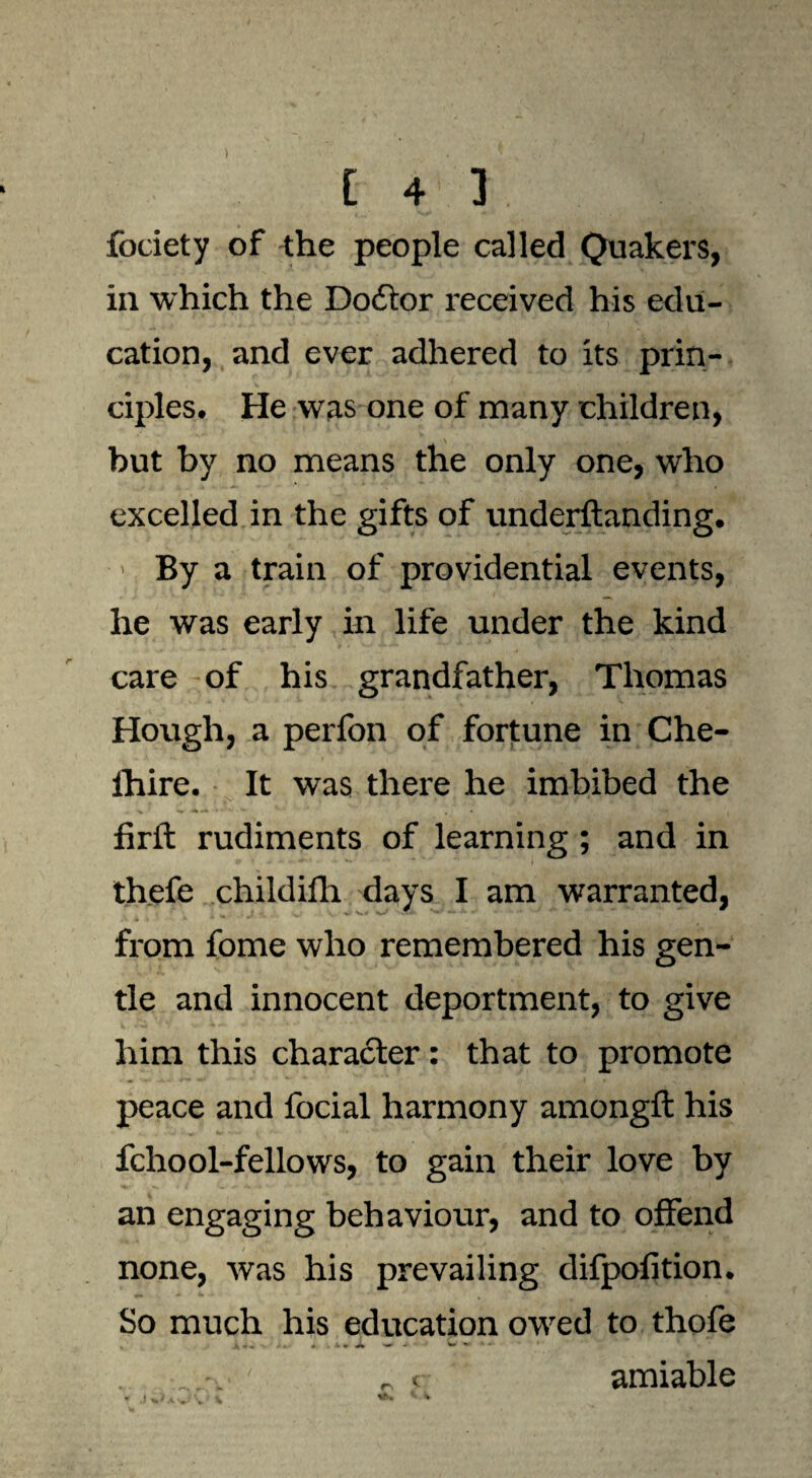 ) [ 4 1 . fociety of the people called Quakers, in which the Doctor received his edu¬ cation, and ever adhered to its prin¬ ciples. He was one of many children, but by no means the only one, who excelled in the gifts of understanding. ■ > By a train of providential events, he was early in life under the kind care of his grandfather, Thomas Hough, a perfon of fortune in Che- ihire. It was there he imbibed the firft rudiments of learning; and in thefe childifh days I am warranted, from fome who remembered his gen¬ tle and innocent deportment, to give him this character: that to promote peace and focial harmony amongft his fchool-fellows, to gain their love by an engaging behaviour, and to offend none, was his prevailing difpofition. So much his education owed to thofe A > 4- * . A * •» w ▼ * 1 „ < amiable