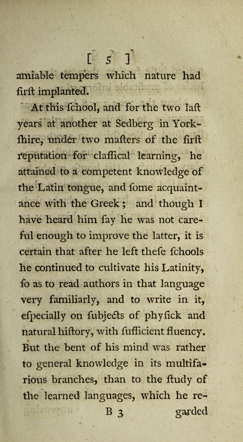 amiable tempers which nature had firft implanted. At this fchool, and for the two laft years at another at Sedberg in York- ihire, under two mafters of the firft reputation for claflical learning, he attained to a competent knowledge of r the Latin tongue, and fome acquaint¬ ance with the Greek; and though I have heard him fay he was not care¬ ful enough to improve the latter, it is certain that after he left thefe fchools he continued to cultivate his Latinity, fo as to read authors in that language very familiarly, and to write in it, efpecially on fubje6ts of phyfick and natural hiftory, with fufficient fluency. But the bent of his mind was rather to general knowledge in its multifa¬ rious branches, than to the ftudy of the learned languages, which he re¬ ft 3 garded