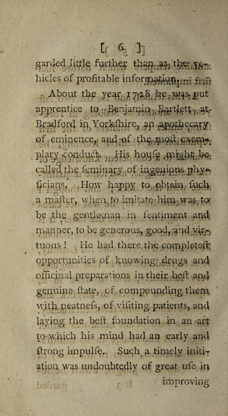 garded..lit^Je furth.ec than,^ t^: Yfir: 1, f Jt> m, ■ m * * ^ hicks of profitable inforijpa^$.rr!r frip- ;r..About the year; I7!?8>he.-J^sj(gut apprentice to : - Bgnj arpin^,^-tfett;., .%t- Bi-pdforcl ipTorkllrire, yp^Qt&ec^jr of, eminence,; and-of. th9cpioXf , plary -condudf. ., i|is hpjjfg dpigkfoJHfc cajilea, the kminavy .of iag.ep.ip ns. phy a * * ' 1 liciaps, How happy to pbtain. £uch: a rnafter, when.to inritate h}ra .way to: be y.hg gentkurau in feptiment and manner, to be generous, good, and yip*) tuous ! He had there the completed: opportunities of knowing* drugs and; officinal preparations in their heft and genuine ftate, .of. compounding them W}X\i neatnefs, of yiiiting patients, and 4 j- ■■ ’• - •' / laying the beft foundation in an art to-which his mind had an early and ftrong impulfe. Such a timely iniffi alien was undoubtedly of great ufe in improving