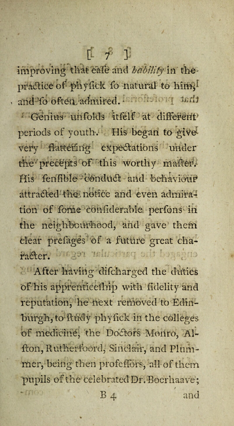 P- r ] V * f ^ - • improving that cafe and hability in the * r T > /t ' _ , r •» v» practice or phyfick 10 natural to himp «. - « fr , i v T lEH} . and fa often, admired. 1 Genius unfolds itfelf at different' ? r * T* -w- periods of youth. His began to gives very flatter!! lig ekpe&ations under the' precepts of this worthy mafie-iv His fenfibie'Chndufi: and behaviour* r ^ t • r attracted the notice and even admira- , f ‘ ' r tion of feme confiderable perfons-in Y ■ j r . • *' the neighbourhood, and gave them Clear prefages of a future great cha- r after. After having difeharged the ditties of his apprenticeihip with fidelity and reputation, he next removed to Edin¬ burgh, to ftudy phyfick in the colleges ? , * of medicine, the Doctors Mohro, Al- fton, Rutherfbord, Sinclair, and Plum¬ mer, being then profefibrs, all of them pupils of the celebrated Dr. Bocrhaave; * * / B 4 and