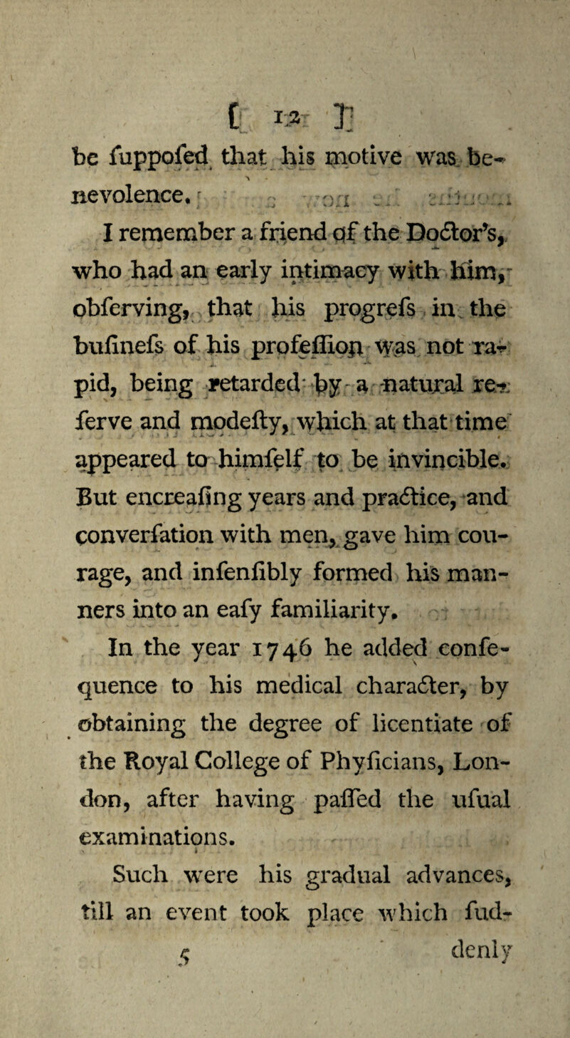 be fuppoled that his motive was be- nevolence.; « -.i . ..-5 . I remember a friend of the Doctor’s, who had an early intimacy with him, obferving, that his progrefs in the bulinefs of his profeffion was not ra¬ pid, being retarded by a -natural re- ferve and modefty, which at that time appeared to himfelf to be invincible. But encreafing years and practice, and converfation with men, gave him cou¬ rage, and infenlibly formed his man¬ ners into an eafy familiarity. In the year 1746 he added confe- quence to his medical character, by obtaining the degree of licentiate of the Royal College of Phyficians, Lon¬ don, after having pafled the ufual examinations. Such were his gradual advances, till an event took place which fud-