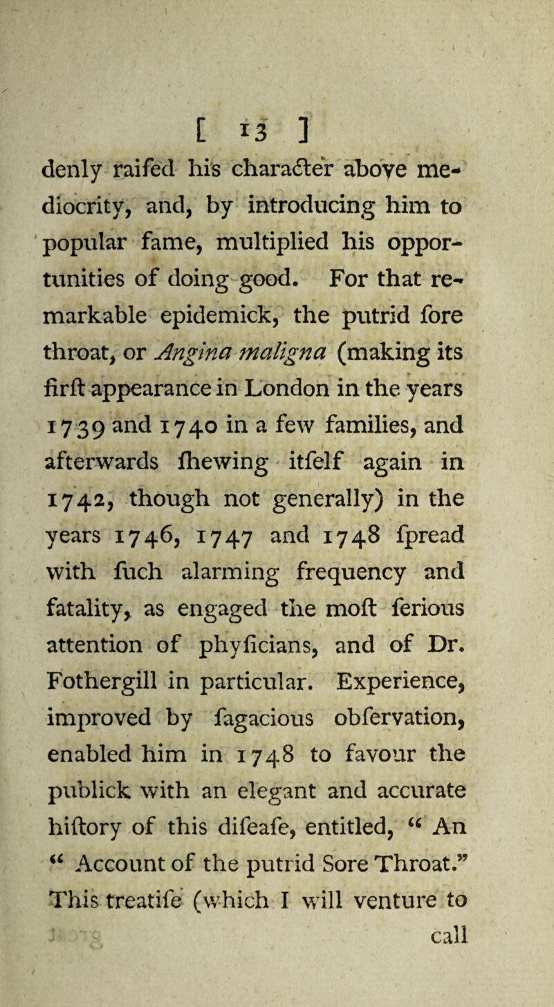 denly raifed his character above me¬ diocrity, and, by introducing him to popular fame, multiplied his oppor¬ tunities of doing good. For that re¬ markable epidemick, the putrid fore throat, or Angina maligna (making its »•,* t’~\ ■» W + i * firft appearance in London in the years 1739 and 1740 in a few families, and afterwards fhewing itfelf again in 1742, though not generally) in the years 1746, 1747 and 1748 fpread with fuch alarming frequency and fatality, as engaged the moft ferious t attention of phyficians, and of Dr. Fothergill in particular. Experience, improved by fagacious obfervation, enabled him in 1748 to favour the publick with an elegant and accurate hiftory of this difeafe, entitled, “ An “ Account of the putrid Sore Throat.” This treatife (which I will venture to ' i call