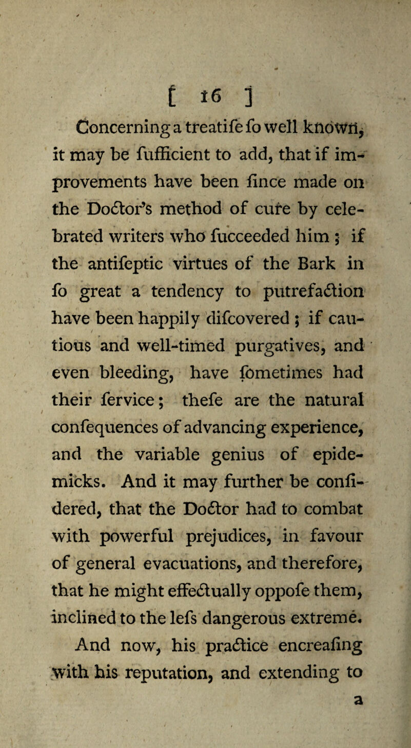 Concerning a treatife fo well known, it may be fufficient to add, that if im¬ provements have been fince made on the Doctor’s method of cure by cele- brated writers who fucceeded him 5 if the antifeptic virtues of the Bark in fo great a tendency to putrefaction have been happily difcovered ; if cau- / 'N tious and well-timed purgatives, and even bleeding, have fometimes had their fervice; thefe are the natural confequences of advancing experience, and the variable genius of epide- micks. And it may further be confi- dered, that the DoCtor had to combat with powerful prejudices, in favour of general evacuations, and therefore, that he might effectually oppofe them, inclined to the lefs dangerous extreme. And now, his practice encreafing with his reputation, and extending to a