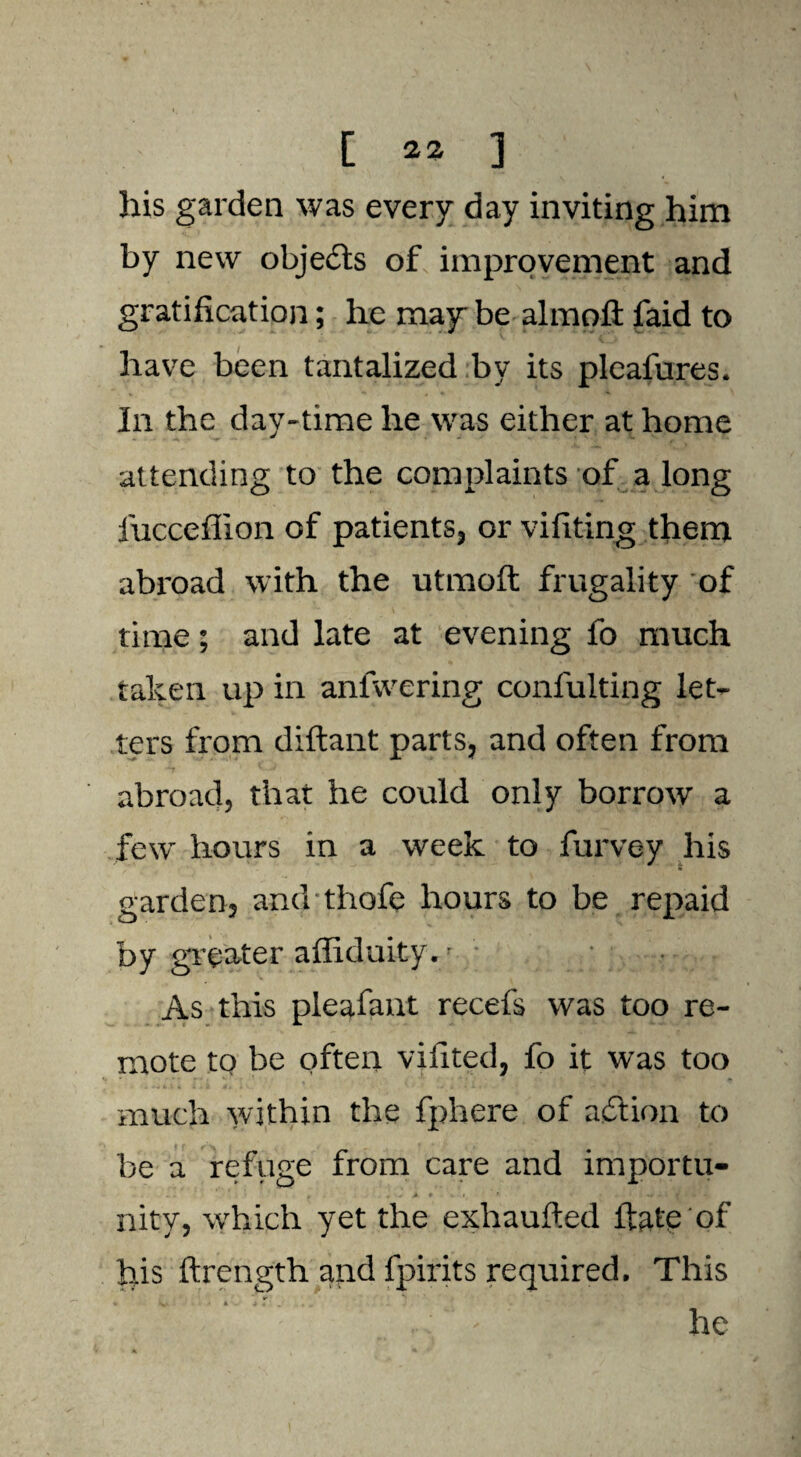 his garden was every day inviting him by new objects of improvement and gratification; he may be almoft faid to have been tantalized by its pleafures. In the day-time he was either at home attending to the complaints of a long fucceflion of patients, or vifiting them abroad with the utmofi: frugality of time; and late at evening fo much taken up in anfwering confulting let¬ ters from diftant parts, and often from abroad, that he could only borrow a few hours in a week to furyey his garden, and thofe hours to be repaid by greater affiduity./ • As this pleafant recefs was too re¬ mote to be often viiited, fo it was too much within the fphere of acftion to be a refuge from care and importu¬ nity, which yet the exhaufted 1 kite of his ftrength and fpirits required. This v ■v- • k > . : ' he