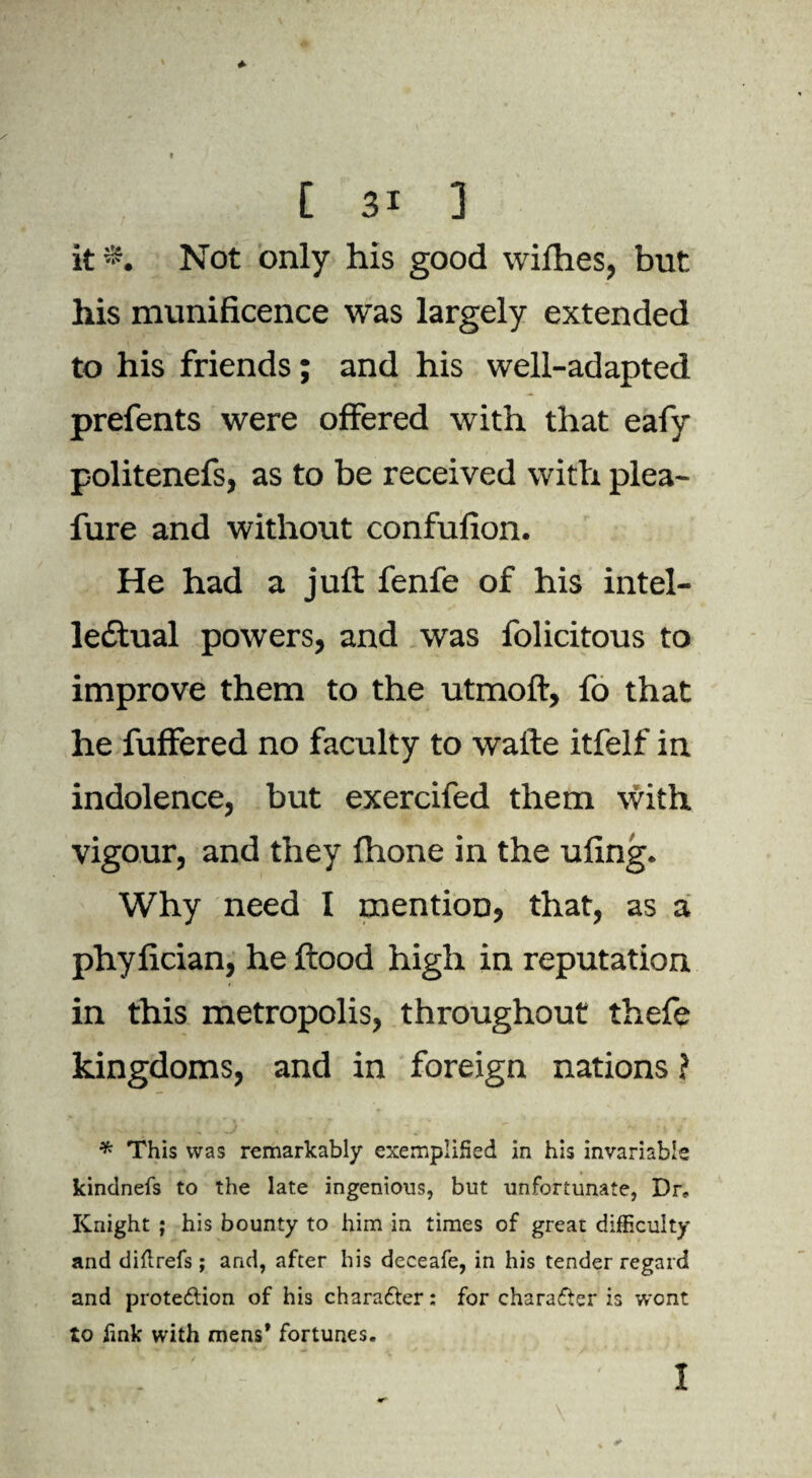 it*. Not only his good wifhes, but his munificence was largely extended to his friends; and his well-adapted prefents were offered with that eafy politenefs, as to be received with plea- fure and without confufion. He had a juft fenfe of his intel¬ lectual powers, and was folicitous to improve them to the utmoft, fo that he fuffered no faculty to wafte itfelf in indolence, but exercifed them With vigour, and they fhone in the ufing. Why need I mention, that, as a phyfician, he flood high in reputation in this metropolis, throughout thefe kingdoms, and in foreign nations ? * This was remarkably exemplified in his invariable kindnefs to the late ingenious, but unfortunate, Dr* Knight ; his bounty to him in times of great difficulty and diflrefs; and, after his deceafe, in his tender regard and protedtion of his character: for character is wont to fink with mens* fortunes.