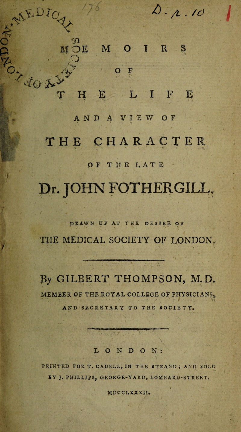 g. -V a C & r~\ >• ! ‘ i C <1 A. /L . /O if- i fn M OE M 0 I R S O F E LIFE AND A VIEW OF » • • *■ / •) THE CHARACTER -v i; < , y -V. ' OF THE LATE ; Dr. JOHN FOTHERGILL. drawn up at the desire of THE MEDICAL SOCIETY OF LONDON, By GILBERT THOMPSON, M. D. , < ' ' * 1' * MEMBER OF THE ROYAL COLLEGE OF PHYSICIANS* • \ • • . t * AND SECRETARY TO THE SOCIETY. —*. LONDON: • ' s PRINTED FOR T. CADELL, IN THE STRAND; AND SOLD BY J. PHILLIPS, GEORGE-YARD, LOMBARD-STREET, >1 MDCCLXXXII,