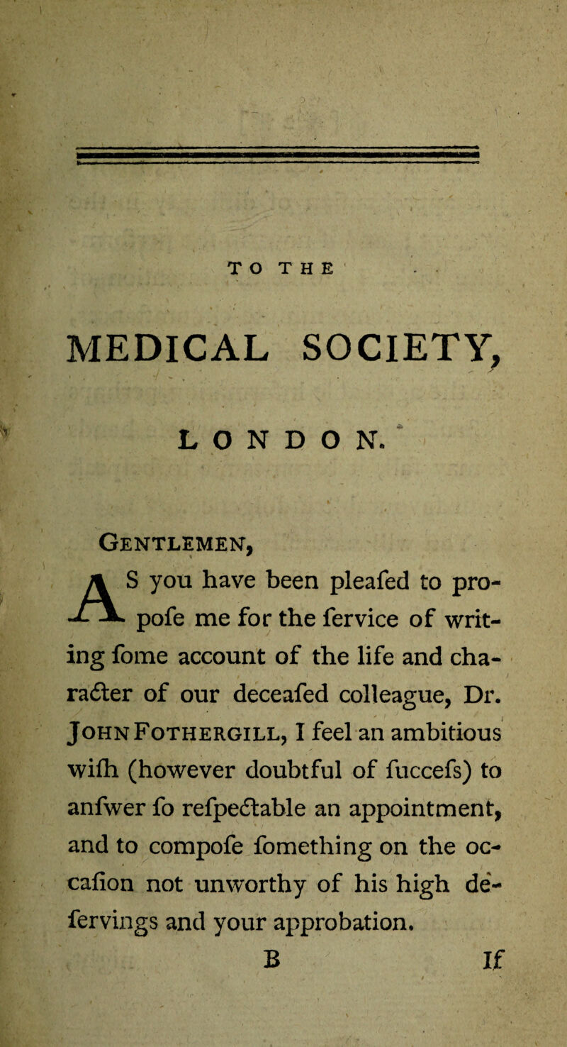 MEDICAL SOCIETY, LONDON. Gentlemen, S you have been pleafed to pro- •*- -*> pofe me for the fervice of writ¬ ing fome account of the life and cha¬ racter of our deceafed colleague, Dr. JohnFothergill, I feel an ambitious wifh (however doubtful of fuccefs) to anfwer fo refpedtable an appointment, and to compofe fomething on the oc- cafion not unworthy of his high de- fervings and your approbation. B If