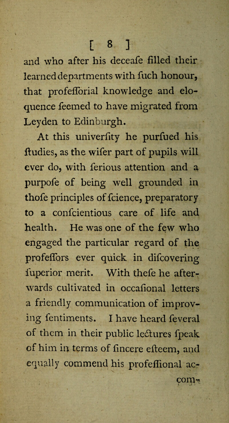 and who after his deceafe filled their learned departments with fuch honour, that profeflorial knowledge and elo¬ quence feerned to have migrated from Leyden to Edinburgh. At this univerfity he purfued his ftudies, as the wifer part of pupils will ever do, with ferious attention and a purpofe of being well grounded in thofe principles of fcience, preparatory to a confcientious care of life and health. He was one of the f$w who engaged the particular regard of the profeffors ever quick in difcovering fuperior merit. With thefe he after¬ wards cultivated in occafional letters a friendly communication of improv¬ ing fentiments. I have heard feveral of them in their public ledlures fpeak of him in terms of fincere efteem, and equally commend his profeflional ac- com-*