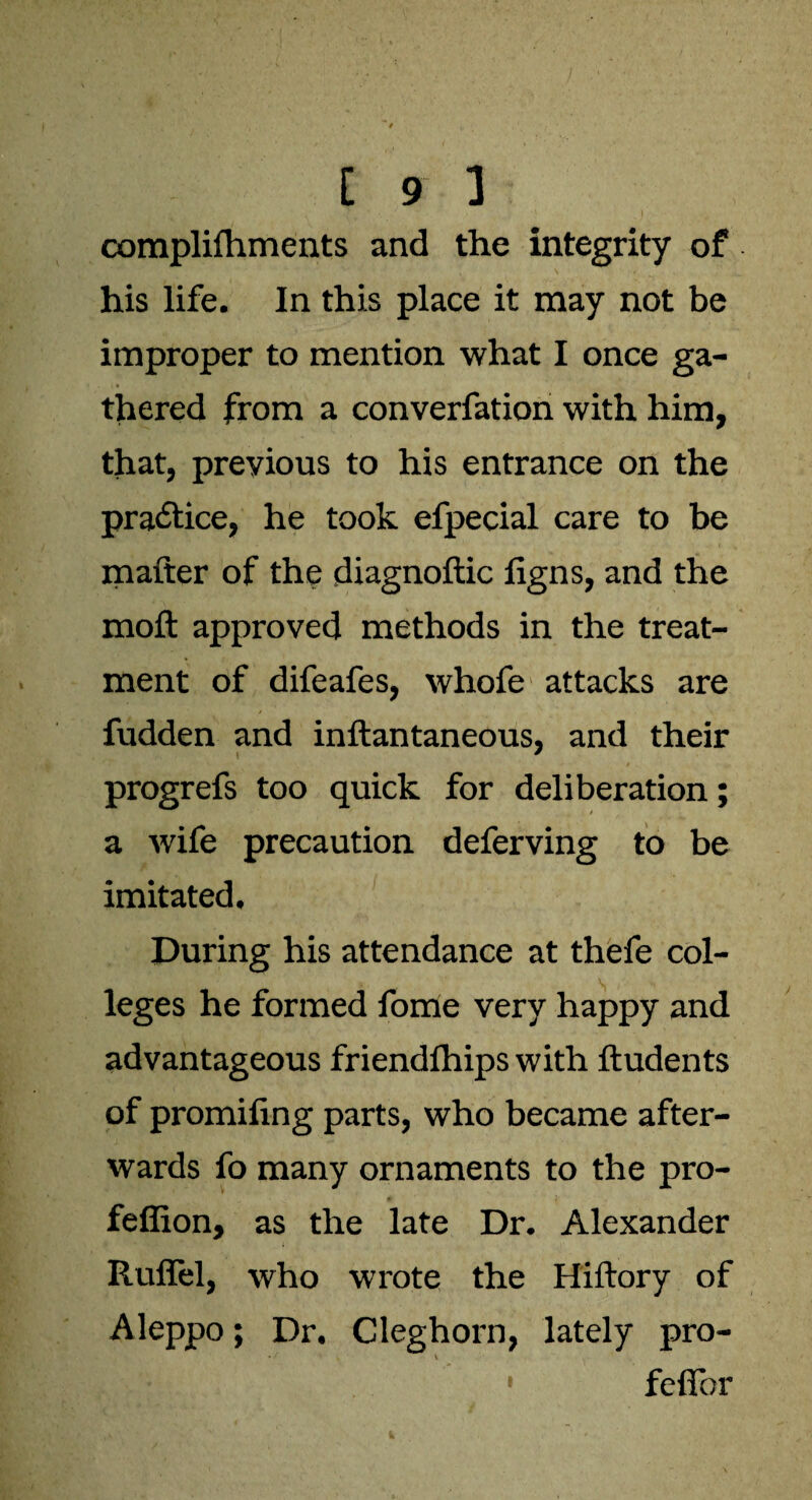 complilhments and the integrity of his life. In this place it may not be improper to mention what I once ga¬ thered from a converfation with him, that, previous to his entrance on the practice, he took efpecial care to be matter of the diagnoftic figns, and the moft approved methods in the treat¬ ment of difeafes, whofe attacks are fudden and inftantaneous, and their progrefs too quick for deliberation; a wife precaution deferving to be imitated. During his attendance at thefe col¬ leges he formed fome very happy and advantageous friendfhips with ftudents of promifing parts, who became after¬ wards fo many ornaments to the pro- feffion, as the late Dr. Alexander Ruflel, who wrote the Hiftory of Aleppo; Dr. Cleghorn, lately pro- ,» 1 fefior