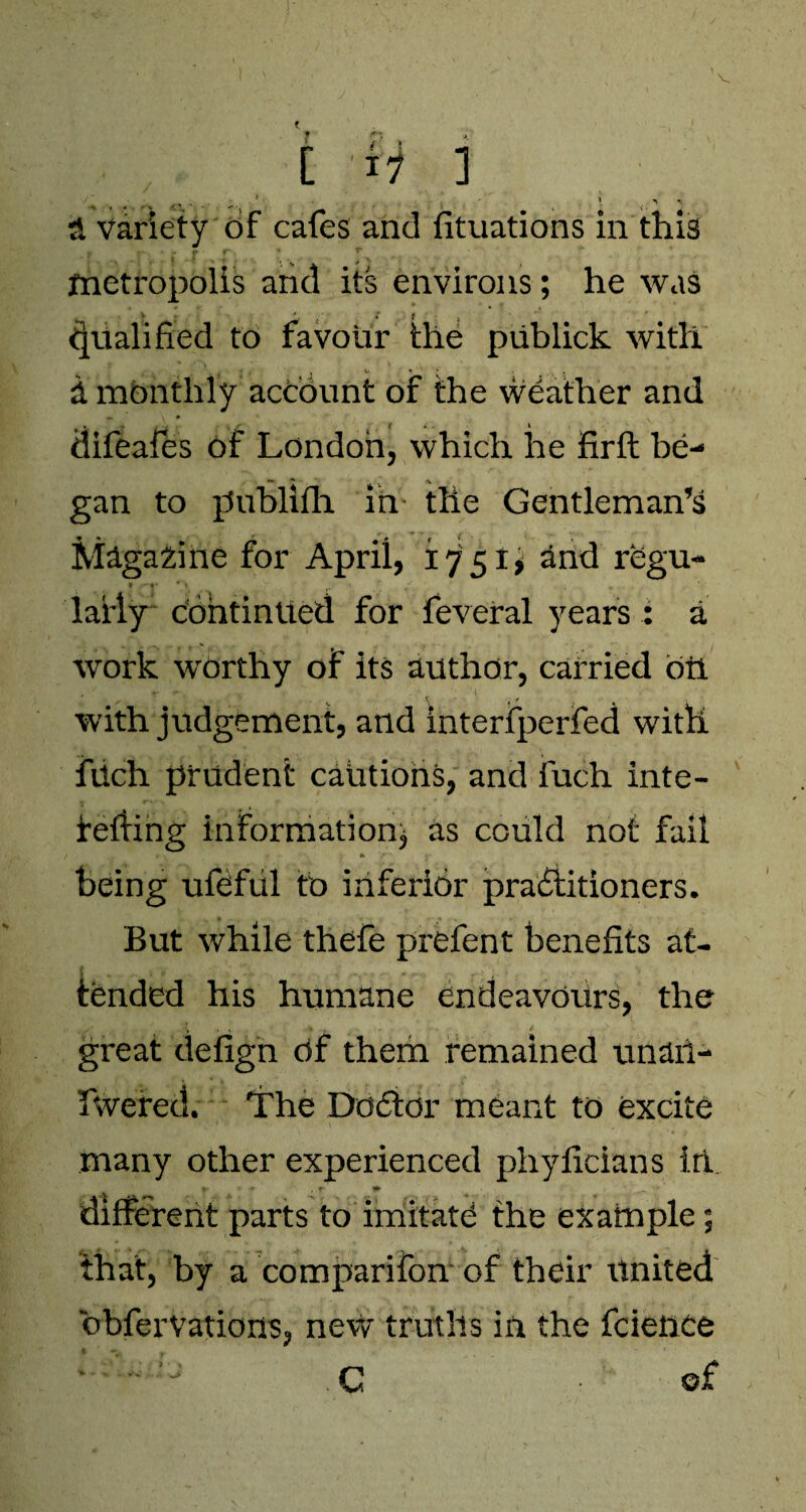 V ■& variety of cafes and fituations in this metropolis and its environs; he was > , * X $ Qualified to favour the publick with d monthly account of the weather and difeafes of London, which he firft be- ' . (V gan to publifh in the Gentleman’s Magazine for April, 1751, and regu- * ,-^r * 1 . lafly continued for feveral years : a work worthy of its author, carried oil * r T, A f t s with judgement, and interfperfed with fUch prudent cautions, and fuch inte- fefling information* as could not fail being ufeful to inferior practitioners. But while thefe prefent benefits at¬ tended his humane endeavours, the ... \ . k + , t s great defign Of them remained unaii- fwered. The Doctor meant to excite many other experienced phyficians in. r < it . f 1 1 ’ different parts to imitate the example; that, by a comparifon of their united bbferVations, new truths in the feieuce C • ©£