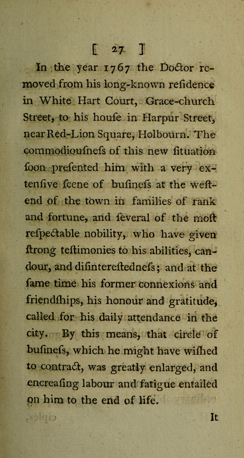 i *7 I In the year 1767 the Doitor re¬ moved from his long-known refidence in White Hart Court, Grace-church Street, to his houfe in Harpur Street, near Red-Lion Square, Holbourn. The commodioufnefs of this new fituation foon prefented him with a very ex- tenfive fcene of bulinefs at the weft- end of the town in families of rank and fortune, and feveral of the moft refpeitable nobility, who have given ftrong teftimonies to his abilities, can¬ dour, and difintereftednefs; and at the fame time his former connexions and friendfhips, his honour and gratitude, called for his daily attendance in the city. By this means, that circle of bulinefs, which he might have wilhed to contrail, was greatly enlarged, and encrealing labour and fatigue entailed pn him to the end of life. It