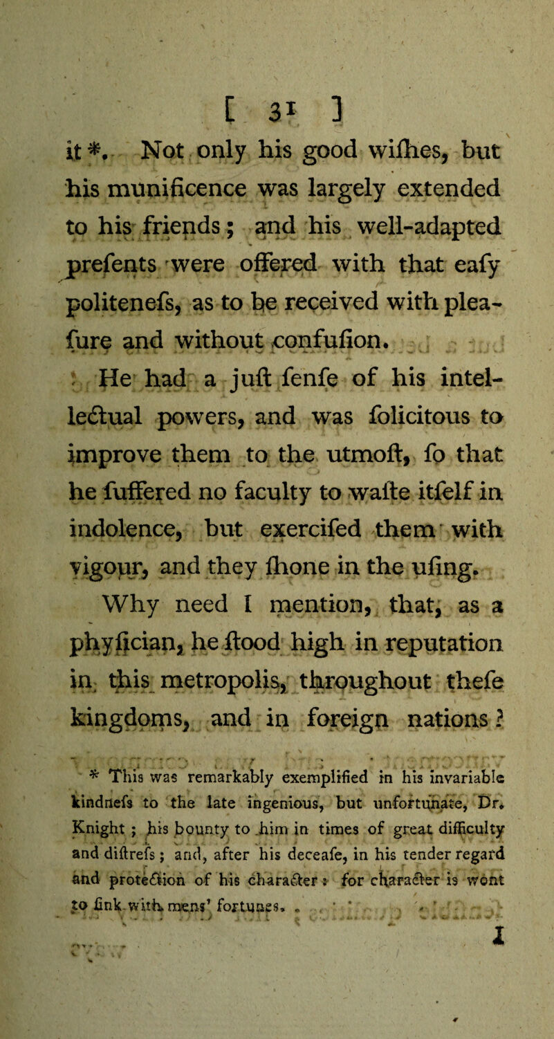 I 3f. 3 \ it*. Not only his good wimes, but his munificence was largely extended to his friends; and his well-adapted prefents were offered with that eafy politenefs, as to he received with plea- fure and without confufion. He had a juft fenfe of his intel¬ lectual powers, and was folicitous to improve them to the utmoft, fo that he fuffered no faculty to wafte itfelf in indolence, but exercifed them with vigour, and they fhone in the ufing. Why need I mention, that, as a phyfician, he flood high in reputation in this metropolis, throughout thefe kingdoms, and in foreign nations ? w r \ * i . 7 ' • * This was remarkably exemplified in his invariable kindnefs to the late ingenious, but unfortunate, Dr* Knight ; his bounty to him in times of great difficulty i. V . and diftrefs; and, after his deceafe, in his tender regard and prote&ion of his chara&er: for character is wont to fink.witte mens’fortunes, * / '