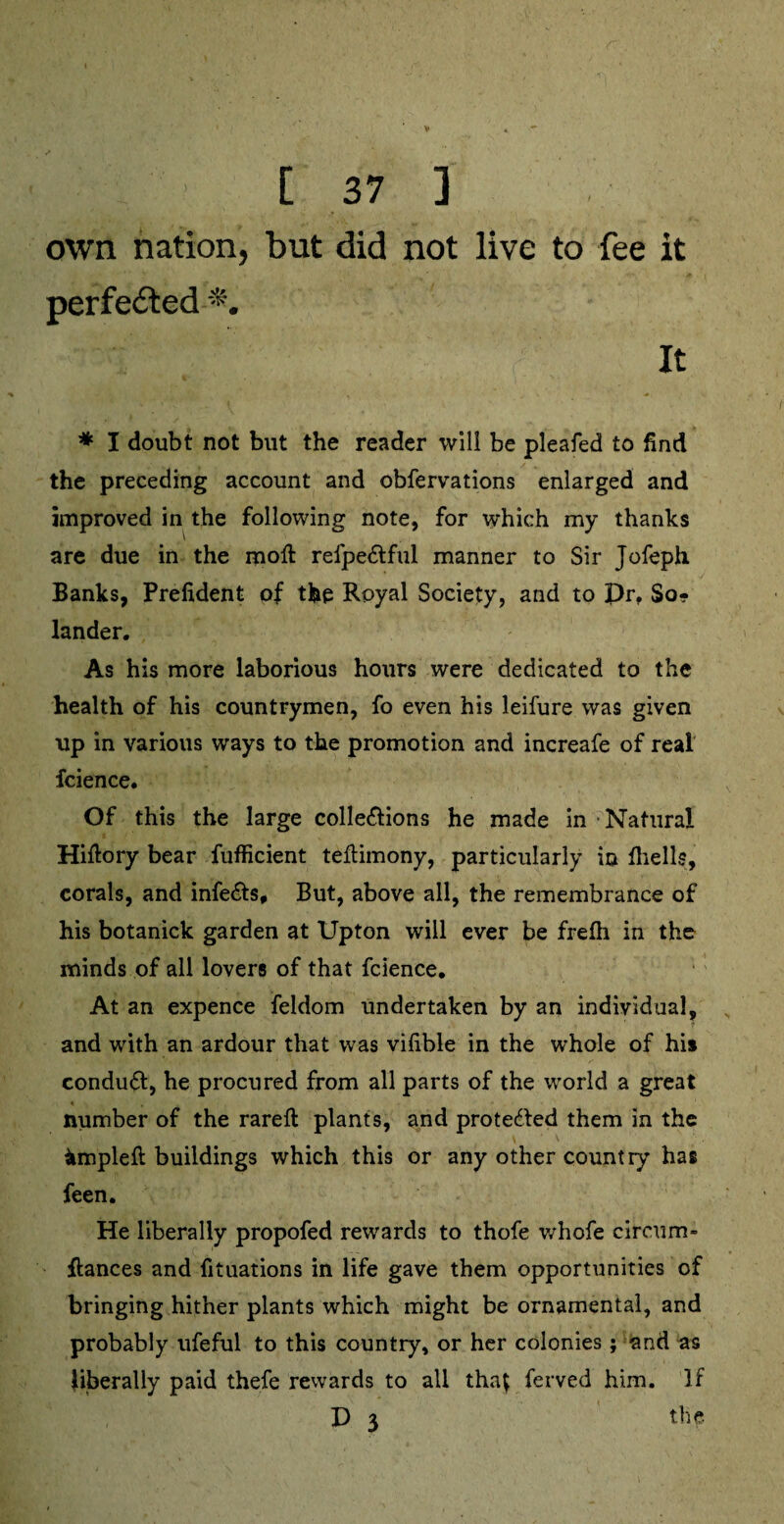 own nation, but did not live to fee it perfected It * I doubt not but the reader will be pleafed to find the preceding account and obfervations enlarged and improved in the following note, for which my thanks are due in the moil refpeCtful manner to Sir Jofeph Banks, Prefident of the Royal Society, and to pr. So- lander. As his more laborious hours were dedicated to the health of his countrymen, fo even his leifure was given up in various ways to the promotion and increafe of real fcience. Of this the large collections he made in Natural Hiftory bear fufficient teftimony, particularly in fhells, corals, and infeCts, But, above all, the remembrance of his botanick garden at Upton will ever be frefli in the minds of all lovers of that fcience. At an expence feldom undertaken by an individual, and with an ardour that was vifible in the whole of his conduct, he procured from all parts of the world a great number of the rareft plants, and protected them in the impleft buildings which this or any other country has feen. He liberally propofed rewards to thofe whofe circum- fiances and fituations in life gave them opportunities of bringing hither plants which might be ornamental, and probably ufeful to this country, or her colonies; and as liberally paid thefe rewards to all tha$ ferved him. If p 3 the