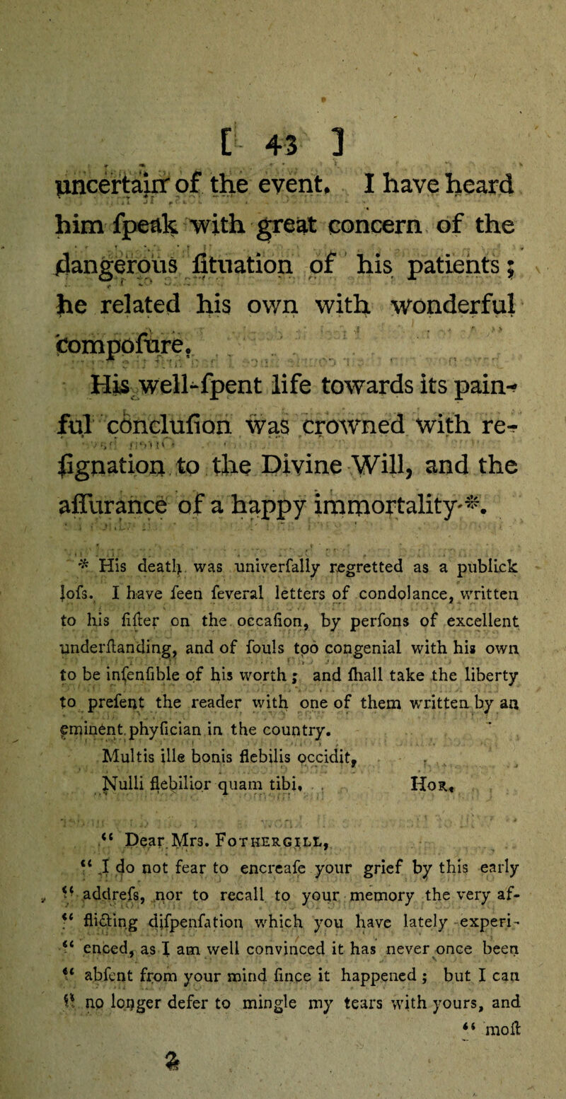 uncertain- of the event, I have heard ■ * . * r. rrt j i r-' *- * him fpeak with great concern of the dangerous fituation of his patients; , < »•••■ «-» - he related his own with wonderful compofure. His well-fpent life towards its pain¬ ful cdnclufion was crowned with re- t i « . * rs * •* ■ - / >: J !‘?'i ! t * hgnation to the Divine Will, and the affurance of a happy immortality'*. * i • 11-7* r * ' ^ j .’ j '♦» o ’ * His death was univerfally regretted as a publick Jofs. I have feen feveral letters of condolance, written to his lifter on the occalion, by perfons of excellent underltanding, and of fouls tpo congenial with his own . ' • ' , ! . i ’ ' . . 1 I • ' t J J : ) to be infenfible of his worth; and fhall take the liberty to prefent the reader with one of them written by an fminent.phyfician in the country. Multis ille bonis flebilis occidit, Nulli flebilior quam tibi, Hon, “ Dear Mrs. Fothergill, V J do not fear to encreafe your grief by this early f ■ add refs, nor to recall to your memory the very af- <c Aiding djfpenfatiou which you have lately • experi- “ enced, as I am well convinced it has never once been “ abfent from your mind fince it happened ; but I can no longer defer to mingle my tears with yours, and molt