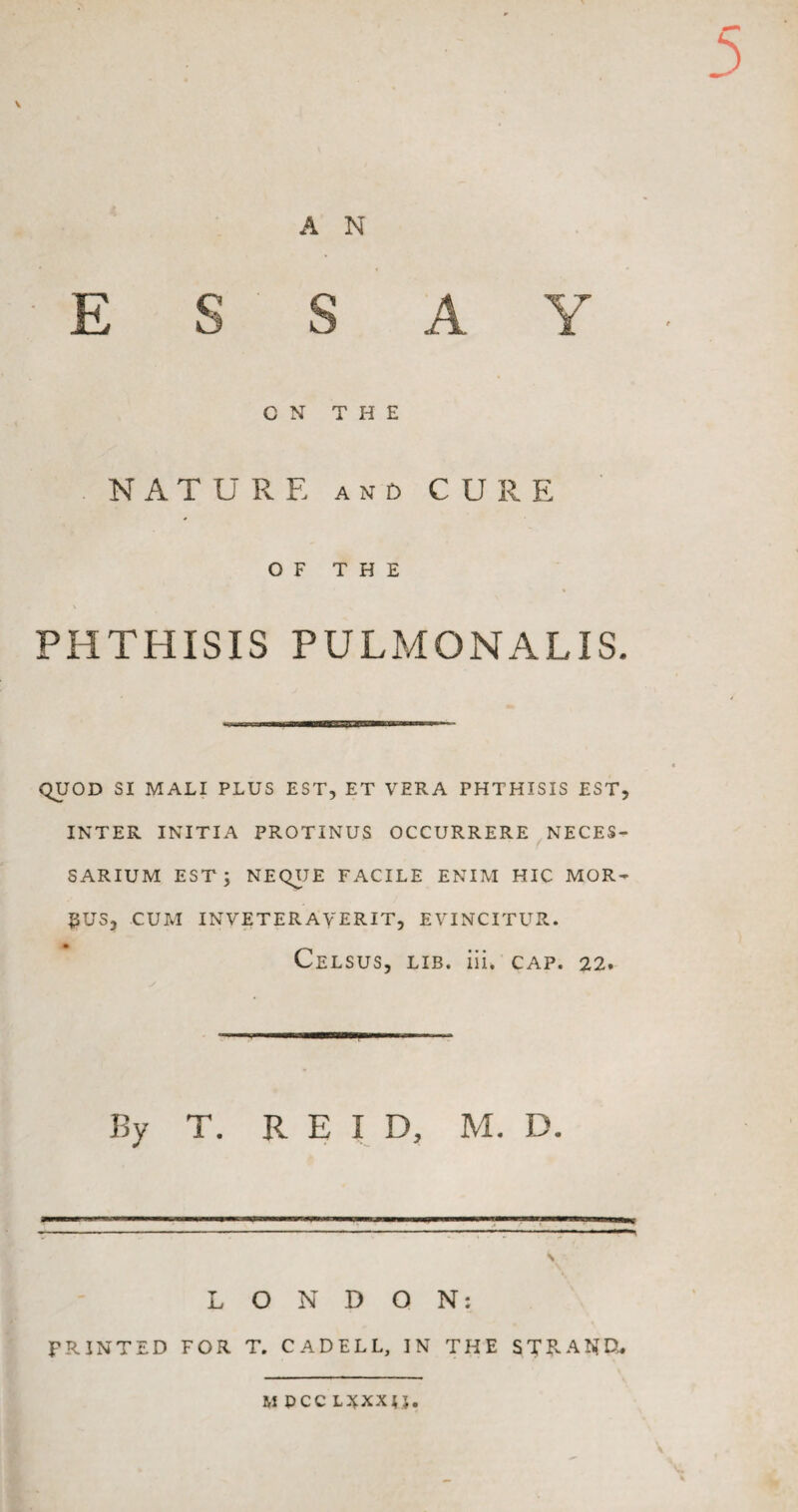 ESSAY C N THE NATURE and CURE OF THE PHTHISIS PULMONALIS. QUOD SI MALI PLUS EST, ET VERA PHTHISIS EST, INTER INITIA PROTINUS OCCURRERE NECES- SARIUM EST J NEQUE FACILE ENIM HIC MOR~ $US, CUM INVETERAVERIT, EVINCITUR. CELSUS, LIB. iii. CAP. 22. By T. REID, M. D. LONDON: PRINTED FOR T. CADELL, IN THE STE-AND. M PCC L^XXTJ.
