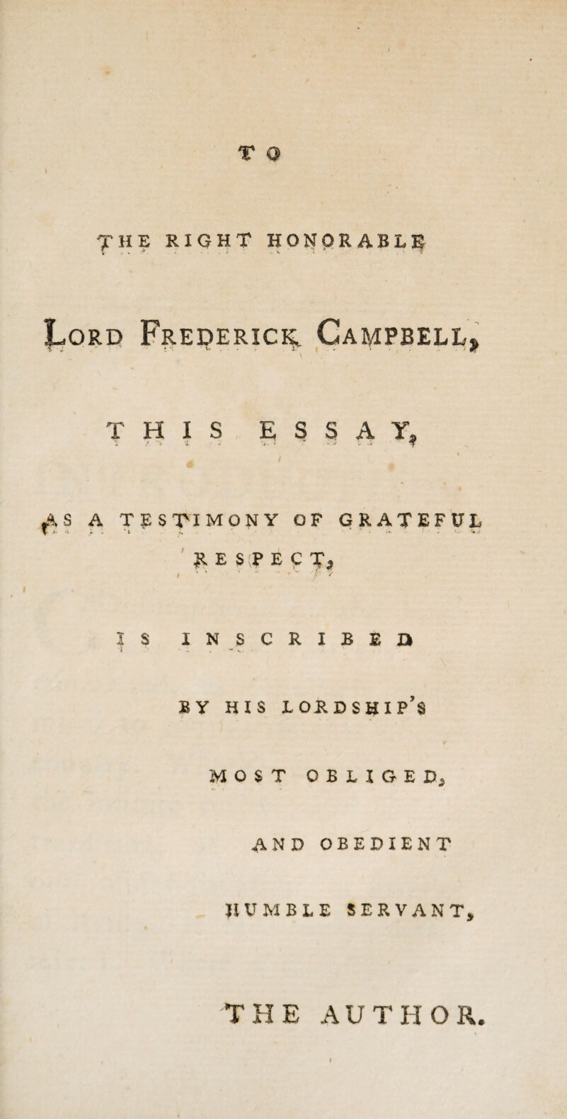 7 HE RIGHT HONORABLE I^ord Frederic^ Campbell, THIS ESSAY, AS A TESTIMONY OF GRATEFUL \ *■ * y. i Z -•* - * «. w RESPECT? I ' * * /' / IS INSCRIBED BY HIS LORDSHIP’S MOST OBLIGED, and obedient HUMBLE SERVANT, THE AUTHOR.